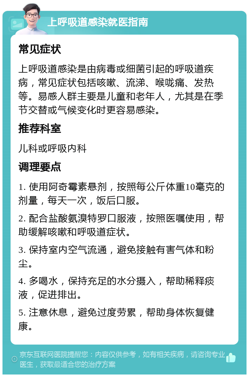 上呼吸道感染就医指南 常见症状 上呼吸道感染是由病毒或细菌引起的呼吸道疾病，常见症状包括咳嗽、流涕、喉咙痛、发热等。易感人群主要是儿童和老年人，尤其是在季节交替或气候变化时更容易感染。 推荐科室 儿科或呼吸内科 调理要点 1. 使用阿奇霉素悬剂，按照每公斤体重10毫克的剂量，每天一次，饭后口服。 2. 配合盐酸氨溴特罗口服液，按照医嘱使用，帮助缓解咳嗽和呼吸道症状。 3. 保持室内空气流通，避免接触有害气体和粉尘。 4. 多喝水，保持充足的水分摄入，帮助稀释痰液，促进排出。 5. 注意休息，避免过度劳累，帮助身体恢复健康。