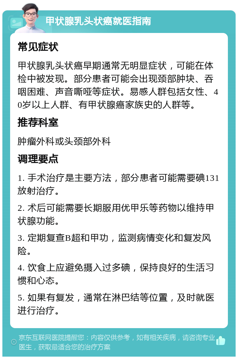 甲状腺乳头状癌就医指南 常见症状 甲状腺乳头状癌早期通常无明显症状，可能在体检中被发现。部分患者可能会出现颈部肿块、吞咽困难、声音嘶哑等症状。易感人群包括女性、40岁以上人群、有甲状腺癌家族史的人群等。 推荐科室 肿瘤外科或头颈部外科 调理要点 1. 手术治疗是主要方法，部分患者可能需要碘131放射治疗。 2. 术后可能需要长期服用优甲乐等药物以维持甲状腺功能。 3. 定期复查B超和甲功，监测病情变化和复发风险。 4. 饮食上应避免摄入过多碘，保持良好的生活习惯和心态。 5. 如果有复发，通常在淋巴结等位置，及时就医进行治疗。