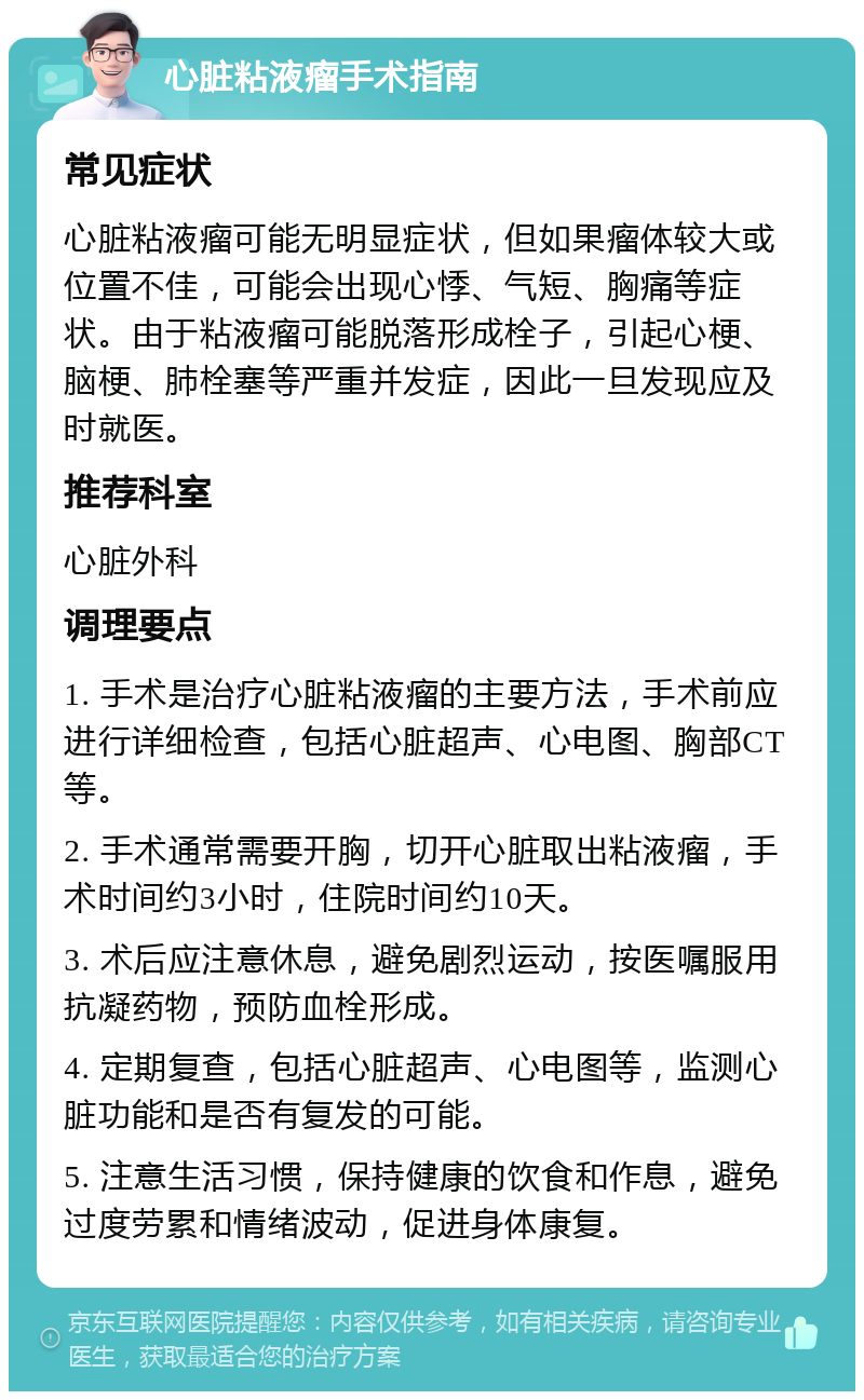 心脏粘液瘤手术指南 常见症状 心脏粘液瘤可能无明显症状，但如果瘤体较大或位置不佳，可能会出现心悸、气短、胸痛等症状。由于粘液瘤可能脱落形成栓子，引起心梗、脑梗、肺栓塞等严重并发症，因此一旦发现应及时就医。 推荐科室 心脏外科 调理要点 1. 手术是治疗心脏粘液瘤的主要方法，手术前应进行详细检查，包括心脏超声、心电图、胸部CT等。 2. 手术通常需要开胸，切开心脏取出粘液瘤，手术时间约3小时，住院时间约10天。 3. 术后应注意休息，避免剧烈运动，按医嘱服用抗凝药物，预防血栓形成。 4. 定期复查，包括心脏超声、心电图等，监测心脏功能和是否有复发的可能。 5. 注意生活习惯，保持健康的饮食和作息，避免过度劳累和情绪波动，促进身体康复。