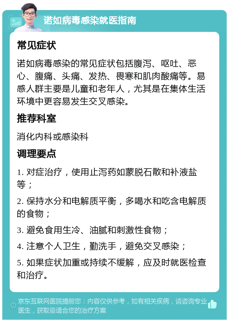 诺如病毒感染就医指南 常见症状 诺如病毒感染的常见症状包括腹泻、呕吐、恶心、腹痛、头痛、发热、畏寒和肌肉酸痛等。易感人群主要是儿童和老年人，尤其是在集体生活环境中更容易发生交叉感染。 推荐科室 消化内科或感染科 调理要点 1. 对症治疗，使用止泻药如蒙脱石散和补液盐等； 2. 保持水分和电解质平衡，多喝水和吃含电解质的食物； 3. 避免食用生冷、油腻和刺激性食物； 4. 注意个人卫生，勤洗手，避免交叉感染； 5. 如果症状加重或持续不缓解，应及时就医检查和治疗。