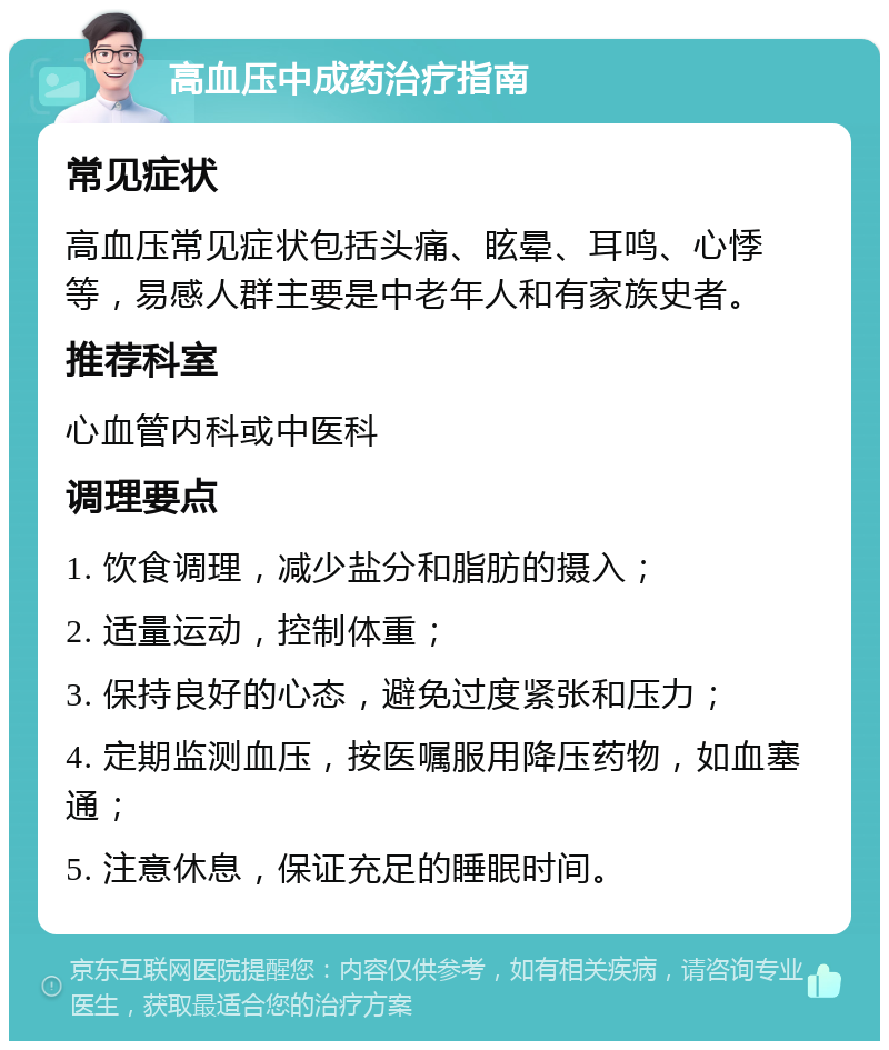 高血压中成药治疗指南 常见症状 高血压常见症状包括头痛、眩晕、耳鸣、心悸等，易感人群主要是中老年人和有家族史者。 推荐科室 心血管内科或中医科 调理要点 1. 饮食调理，减少盐分和脂肪的摄入； 2. 适量运动，控制体重； 3. 保持良好的心态，避免过度紧张和压力； 4. 定期监测血压，按医嘱服用降压药物，如血塞通； 5. 注意休息，保证充足的睡眠时间。