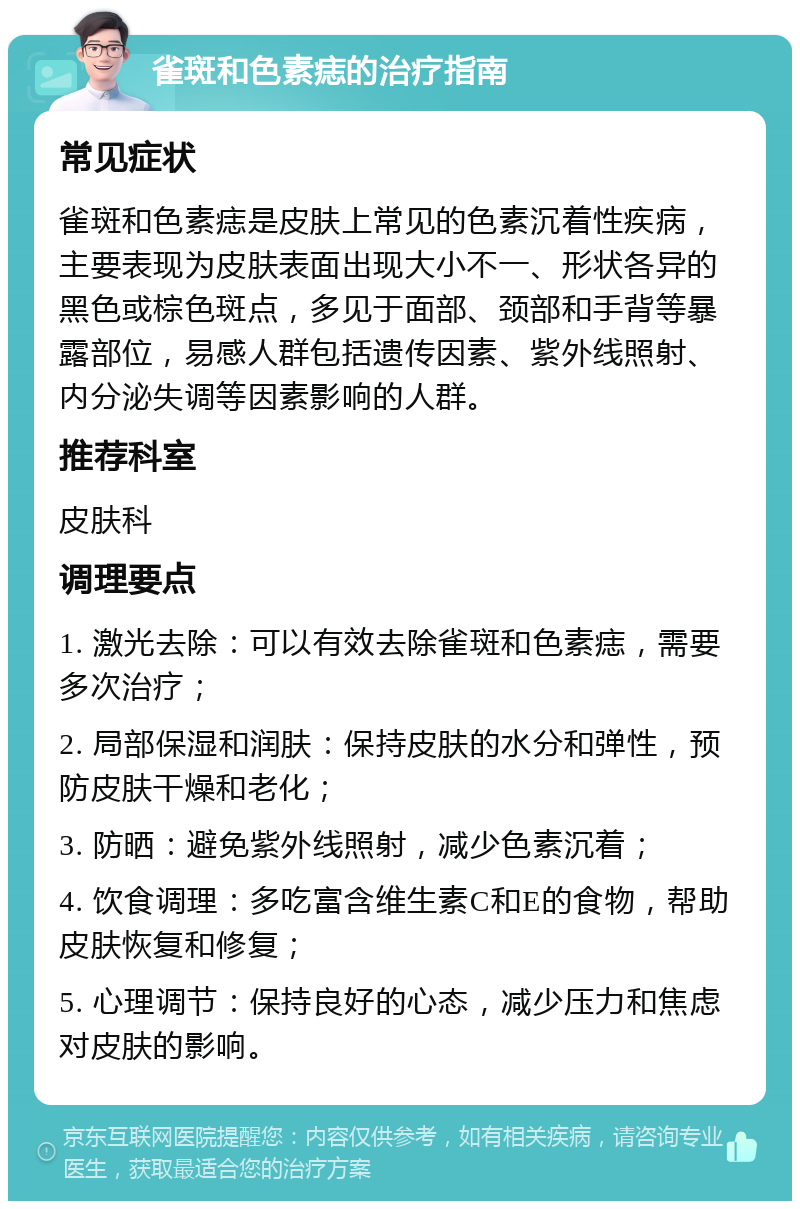 雀斑和色素痣的治疗指南 常见症状 雀斑和色素痣是皮肤上常见的色素沉着性疾病，主要表现为皮肤表面出现大小不一、形状各异的黑色或棕色斑点，多见于面部、颈部和手背等暴露部位，易感人群包括遗传因素、紫外线照射、内分泌失调等因素影响的人群。 推荐科室 皮肤科 调理要点 1. 激光去除：可以有效去除雀斑和色素痣，需要多次治疗； 2. 局部保湿和润肤：保持皮肤的水分和弹性，预防皮肤干燥和老化； 3. 防晒：避免紫外线照射，减少色素沉着； 4. 饮食调理：多吃富含维生素C和E的食物，帮助皮肤恢复和修复； 5. 心理调节：保持良好的心态，减少压力和焦虑对皮肤的影响。