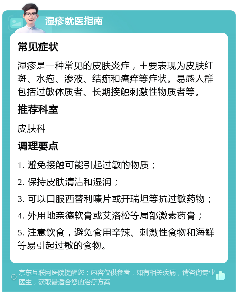 湿疹就医指南 常见症状 湿疹是一种常见的皮肤炎症，主要表现为皮肤红斑、水疱、渗液、结痂和瘙痒等症状。易感人群包括过敏体质者、长期接触刺激性物质者等。 推荐科室 皮肤科 调理要点 1. 避免接触可能引起过敏的物质； 2. 保持皮肤清洁和湿润； 3. 可以口服西替利嗪片或开瑞坦等抗过敏药物； 4. 外用地奈德软膏或艾洛松等局部激素药膏； 5. 注意饮食，避免食用辛辣、刺激性食物和海鲜等易引起过敏的食物。