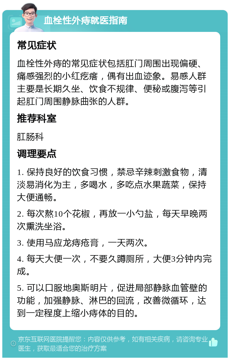 血栓性外痔就医指南 常见症状 血栓性外痔的常见症状包括肛门周围出现偏硬、痛感强烈的小红疙瘩，偶有出血迹象。易感人群主要是长期久坐、饮食不规律、便秘或腹泻等引起肛门周围静脉曲张的人群。 推荐科室 肛肠科 调理要点 1. 保持良好的饮食习惯，禁忌辛辣刺激食物，清淡易消化为主，多喝水，多吃点水果蔬菜，保持大便通畅。 2. 每次熬10个花椒，再放一小勺盐，每天早晚两次熏洗坐浴。 3. 使用马应龙痔疮膏，一天两次。 4. 每天大便一次，不要久蹲厕所，大便3分钟内完成。 5. 可以口服地奥斯明片，促进局部静脉血管壁的功能，加强静脉、淋巴的回流，改善微循环，达到一定程度上缩小痔体的目的。