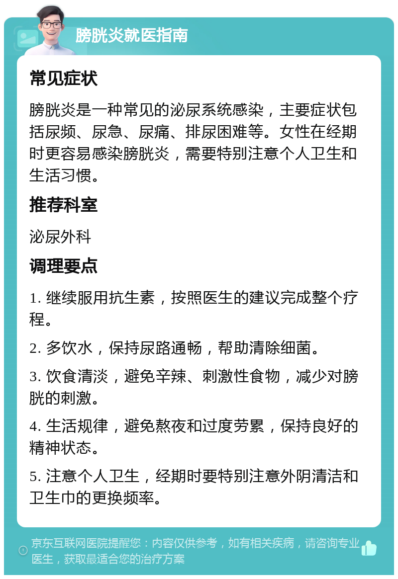 膀胱炎就医指南 常见症状 膀胱炎是一种常见的泌尿系统感染，主要症状包括尿频、尿急、尿痛、排尿困难等。女性在经期时更容易感染膀胱炎，需要特别注意个人卫生和生活习惯。 推荐科室 泌尿外科 调理要点 1. 继续服用抗生素，按照医生的建议完成整个疗程。 2. 多饮水，保持尿路通畅，帮助清除细菌。 3. 饮食清淡，避免辛辣、刺激性食物，减少对膀胱的刺激。 4. 生活规律，避免熬夜和过度劳累，保持良好的精神状态。 5. 注意个人卫生，经期时要特别注意外阴清洁和卫生巾的更换频率。