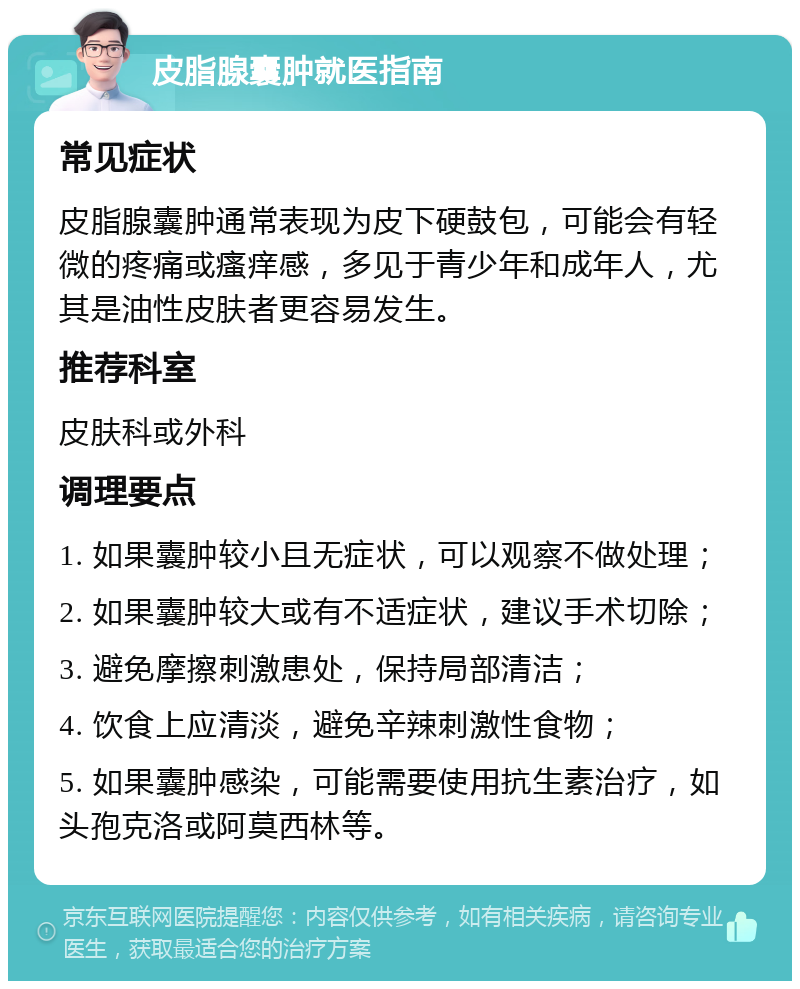 皮脂腺囊肿就医指南 常见症状 皮脂腺囊肿通常表现为皮下硬鼓包，可能会有轻微的疼痛或瘙痒感，多见于青少年和成年人，尤其是油性皮肤者更容易发生。 推荐科室 皮肤科或外科 调理要点 1. 如果囊肿较小且无症状，可以观察不做处理； 2. 如果囊肿较大或有不适症状，建议手术切除； 3. 避免摩擦刺激患处，保持局部清洁； 4. 饮食上应清淡，避免辛辣刺激性食物； 5. 如果囊肿感染，可能需要使用抗生素治疗，如头孢克洛或阿莫西林等。