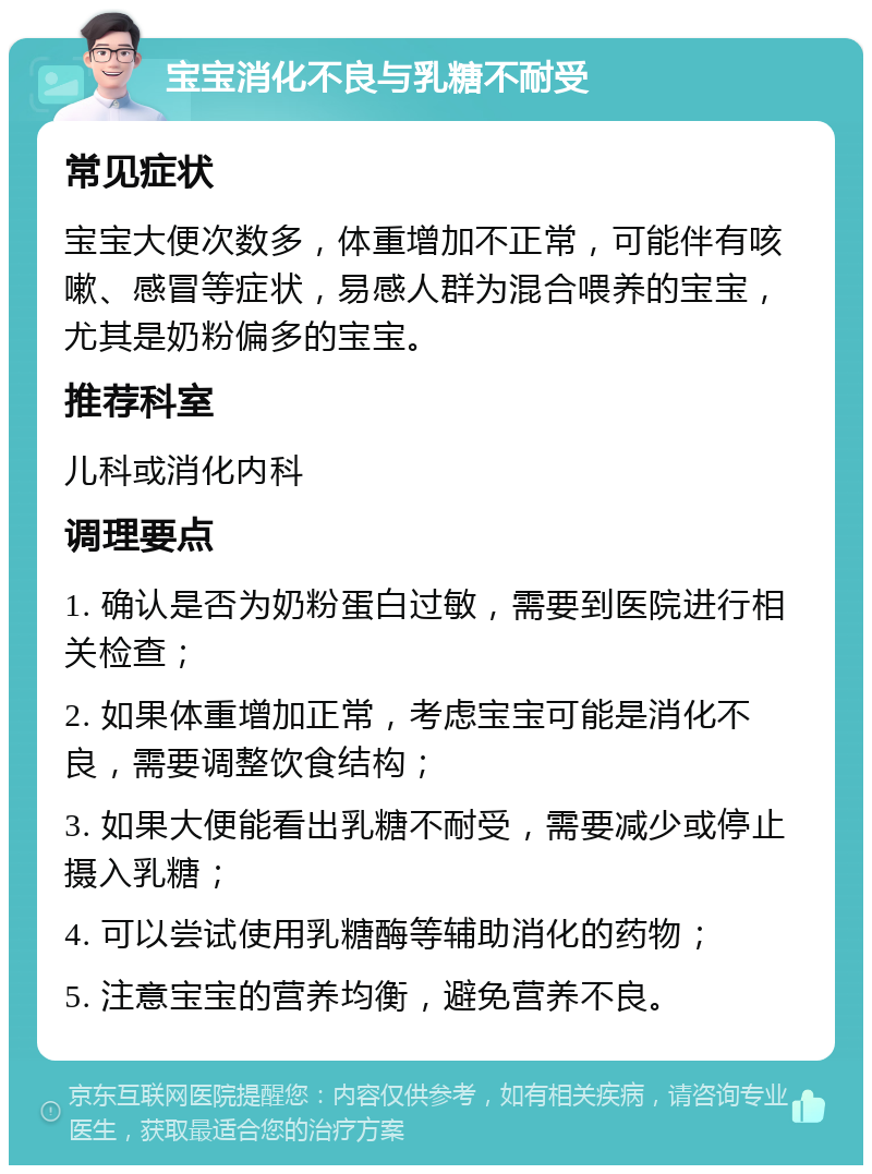 宝宝消化不良与乳糖不耐受 常见症状 宝宝大便次数多，体重增加不正常，可能伴有咳嗽、感冒等症状，易感人群为混合喂养的宝宝，尤其是奶粉偏多的宝宝。 推荐科室 儿科或消化内科 调理要点 1. 确认是否为奶粉蛋白过敏，需要到医院进行相关检查； 2. 如果体重增加正常，考虑宝宝可能是消化不良，需要调整饮食结构； 3. 如果大便能看出乳糖不耐受，需要减少或停止摄入乳糖； 4. 可以尝试使用乳糖酶等辅助消化的药物； 5. 注意宝宝的营养均衡，避免营养不良。