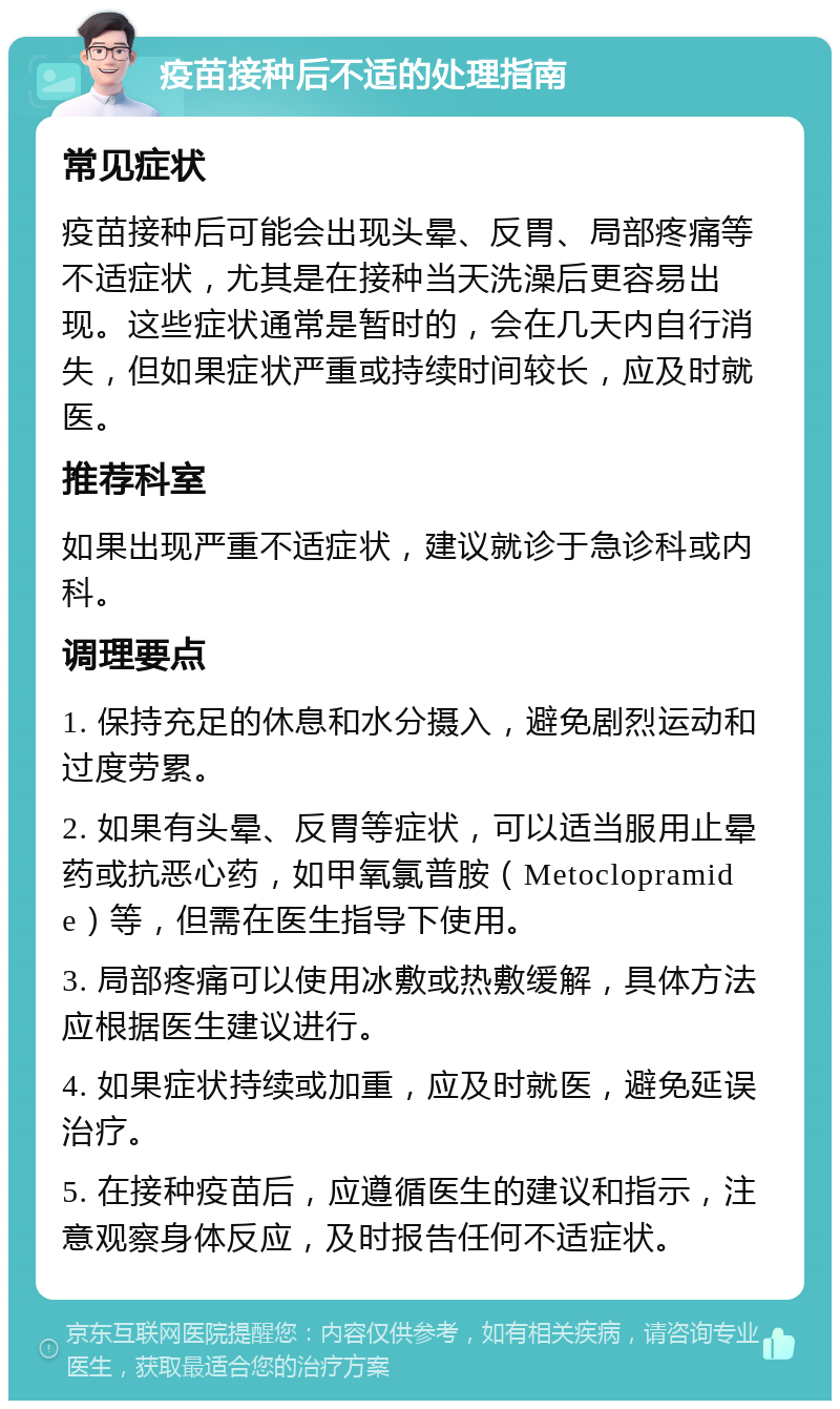 疫苗接种后不适的处理指南 常见症状 疫苗接种后可能会出现头晕、反胃、局部疼痛等不适症状，尤其是在接种当天洗澡后更容易出现。这些症状通常是暂时的，会在几天内自行消失，但如果症状严重或持续时间较长，应及时就医。 推荐科室 如果出现严重不适症状，建议就诊于急诊科或内科。 调理要点 1. 保持充足的休息和水分摄入，避免剧烈运动和过度劳累。 2. 如果有头晕、反胃等症状，可以适当服用止晕药或抗恶心药，如甲氧氯普胺（Metoclopramide）等，但需在医生指导下使用。 3. 局部疼痛可以使用冰敷或热敷缓解，具体方法应根据医生建议进行。 4. 如果症状持续或加重，应及时就医，避免延误治疗。 5. 在接种疫苗后，应遵循医生的建议和指示，注意观察身体反应，及时报告任何不适症状。