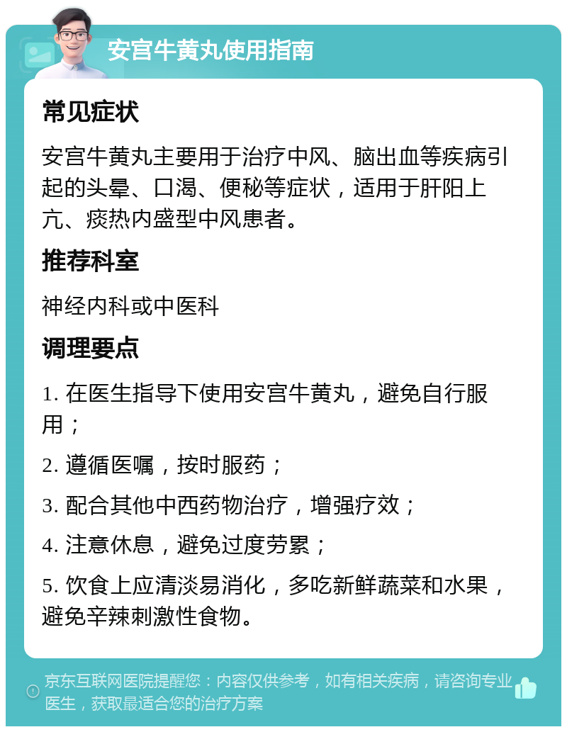 安宫牛黄丸使用指南 常见症状 安宫牛黄丸主要用于治疗中风、脑出血等疾病引起的头晕、口渴、便秘等症状，适用于肝阳上亢、痰热内盛型中风患者。 推荐科室 神经内科或中医科 调理要点 1. 在医生指导下使用安宫牛黄丸，避免自行服用； 2. 遵循医嘱，按时服药； 3. 配合其他中西药物治疗，增强疗效； 4. 注意休息，避免过度劳累； 5. 饮食上应清淡易消化，多吃新鲜蔬菜和水果，避免辛辣刺激性食物。