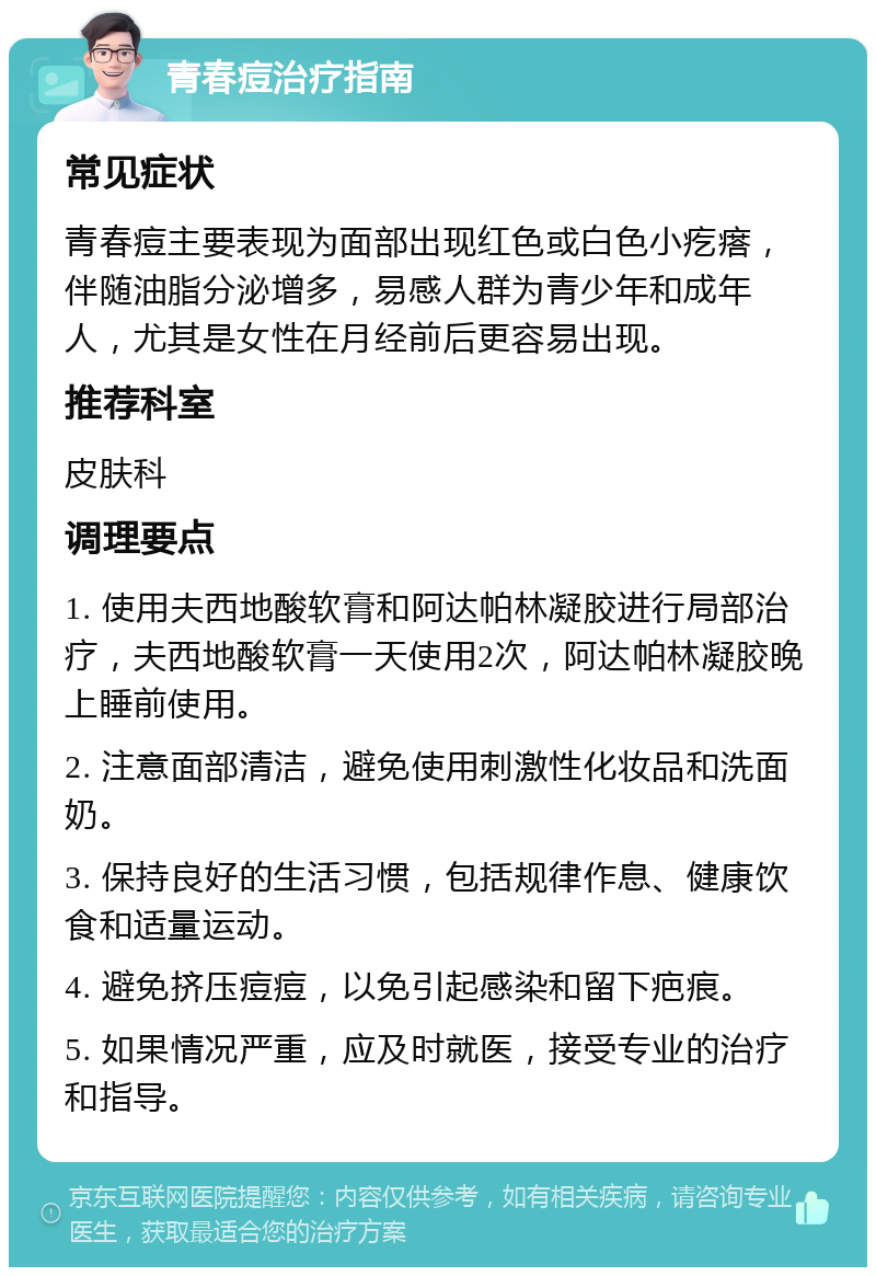 青春痘治疗指南 常见症状 青春痘主要表现为面部出现红色或白色小疙瘩，伴随油脂分泌增多，易感人群为青少年和成年人，尤其是女性在月经前后更容易出现。 推荐科室 皮肤科 调理要点 1. 使用夫西地酸软膏和阿达帕林凝胶进行局部治疗，夫西地酸软膏一天使用2次，阿达帕林凝胶晚上睡前使用。 2. 注意面部清洁，避免使用刺激性化妆品和洗面奶。 3. 保持良好的生活习惯，包括规律作息、健康饮食和适量运动。 4. 避免挤压痘痘，以免引起感染和留下疤痕。 5. 如果情况严重，应及时就医，接受专业的治疗和指导。