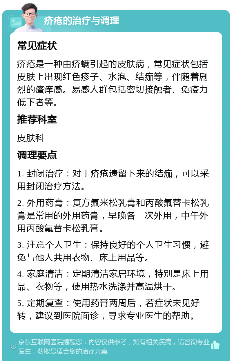 疥疮的治疗与调理 常见症状 疥疮是一种由疥螨引起的皮肤病，常见症状包括皮肤上出现红色疹子、水泡、结痂等，伴随着剧烈的瘙痒感。易感人群包括密切接触者、免疫力低下者等。 推荐科室 皮肤科 调理要点 1. 封闭治疗：对于疥疮遗留下来的结痂，可以采用封闭治疗方法。 2. 外用药膏：复方氟米松乳膏和丙酸氟替卡松乳膏是常用的外用药膏，早晚各一次外用，中午外用丙酸氟替卡松乳膏。 3. 注意个人卫生：保持良好的个人卫生习惯，避免与他人共用衣物、床上用品等。 4. 家庭清洁：定期清洁家居环境，特别是床上用品、衣物等，使用热水洗涤并高温烘干。 5. 定期复查：使用药膏两周后，若症状未见好转，建议到医院面诊，寻求专业医生的帮助。