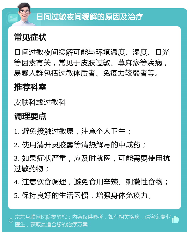 日间过敏夜间缓解的原因及治疗 常见症状 日间过敏夜间缓解可能与环境温度、湿度、日光等因素有关，常见于皮肤过敏、荨麻疹等疾病，易感人群包括过敏体质者、免疫力较弱者等。 推荐科室 皮肤科或过敏科 调理要点 1. 避免接触过敏原，注意个人卫生； 2. 使用清开灵胶囊等清热解毒的中成药； 3. 如果症状严重，应及时就医，可能需要使用抗过敏药物； 4. 注意饮食调理，避免食用辛辣、刺激性食物； 5. 保持良好的生活习惯，增强身体免疫力。