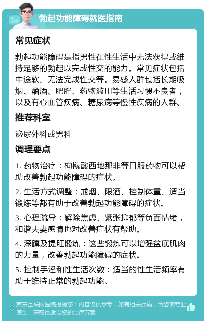 勃起功能障碍就医指南 常见症状 勃起功能障碍是指男性在性生活中无法获得或维持足够的勃起以完成性交的能力。常见症状包括中途软、无法完成性交等。易感人群包括长期吸烟、酗酒、肥胖、药物滥用等生活习惯不良者，以及有心血管疾病、糖尿病等慢性疾病的人群。 推荐科室 泌尿外科或男科 调理要点 1. 药物治疗：枸橼酸西地那非等口服药物可以帮助改善勃起功能障碍的症状。 2. 生活方式调整：戒烟、限酒、控制体重、适当锻炼等都有助于改善勃起功能障碍的症状。 3. 心理疏导：解除焦虑、紧张抑郁等负面情绪，和谐夫妻感情也对改善症状有帮助。 4. 深蹲及提肛锻炼：这些锻炼可以增强盆底肌肉的力量，改善勃起功能障碍的症状。 5. 控制手淫和性生活次数：适当的性生活频率有助于维持正常的勃起功能。