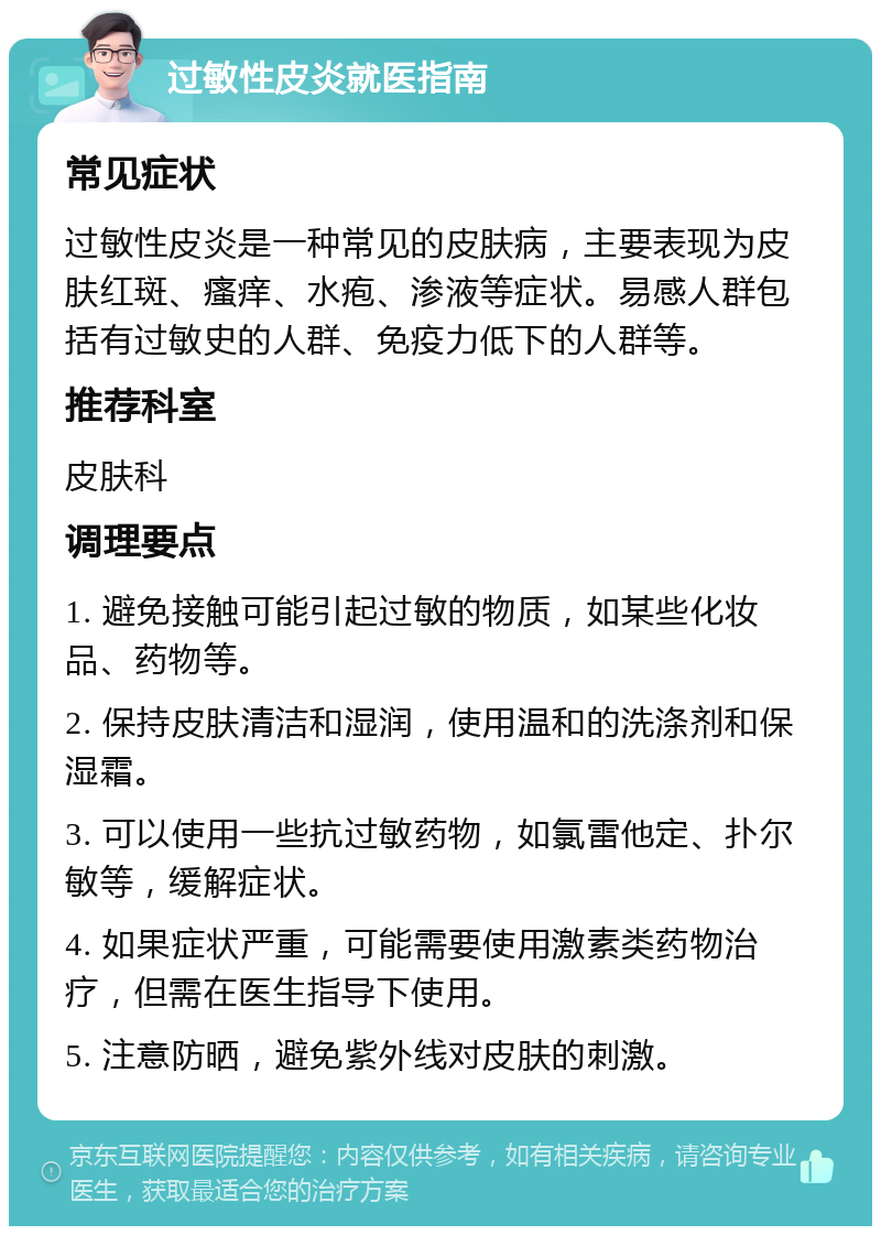 过敏性皮炎就医指南 常见症状 过敏性皮炎是一种常见的皮肤病，主要表现为皮肤红斑、瘙痒、水疱、渗液等症状。易感人群包括有过敏史的人群、免疫力低下的人群等。 推荐科室 皮肤科 调理要点 1. 避免接触可能引起过敏的物质，如某些化妆品、药物等。 2. 保持皮肤清洁和湿润，使用温和的洗涤剂和保湿霜。 3. 可以使用一些抗过敏药物，如氯雷他定、扑尔敏等，缓解症状。 4. 如果症状严重，可能需要使用激素类药物治疗，但需在医生指导下使用。 5. 注意防晒，避免紫外线对皮肤的刺激。