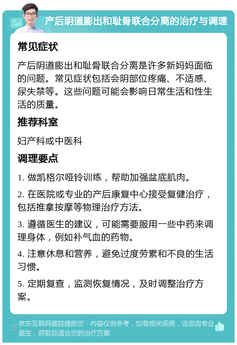 产后阴道膨出和耻骨联合分离的治疗与调理 常见症状 产后阴道膨出和耻骨联合分离是许多新妈妈面临的问题。常见症状包括会阴部位疼痛、不适感、尿失禁等。这些问题可能会影响日常生活和性生活的质量。 推荐科室 妇产科或中医科 调理要点 1. 做凯格尔哑铃训练，帮助加强盆底肌肉。 2. 在医院或专业的产后康复中心接受复健治疗，包括推拿按摩等物理治疗方法。 3. 遵循医生的建议，可能需要服用一些中药来调理身体，例如补气血的药物。 4. 注意休息和营养，避免过度劳累和不良的生活习惯。 5. 定期复查，监测恢复情况，及时调整治疗方案。