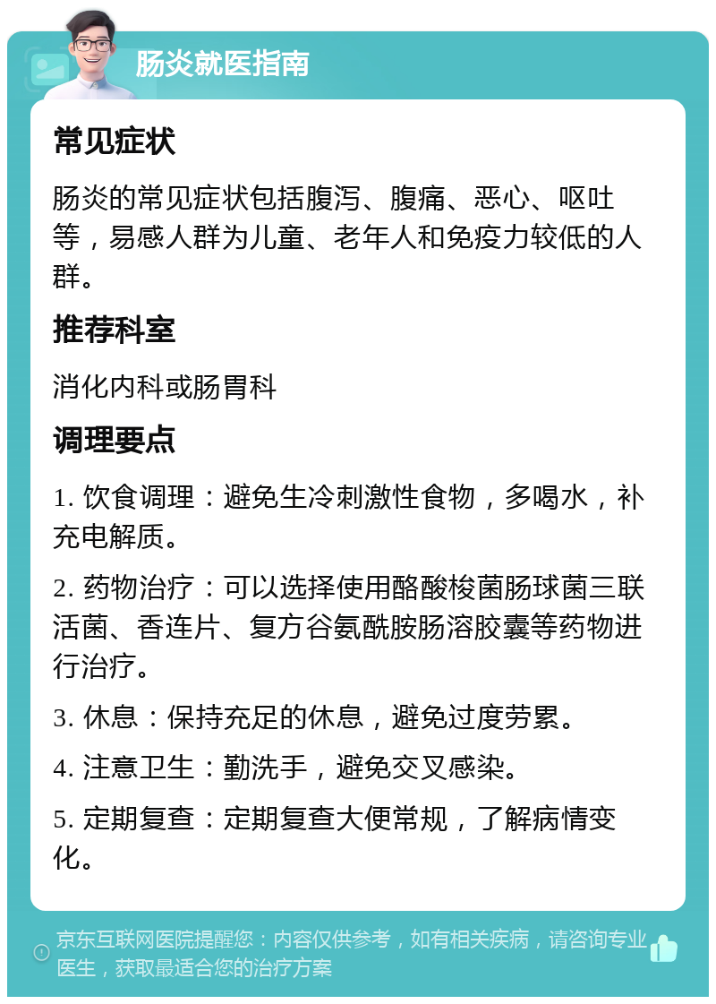 肠炎就医指南 常见症状 肠炎的常见症状包括腹泻、腹痛、恶心、呕吐等，易感人群为儿童、老年人和免疫力较低的人群。 推荐科室 消化内科或肠胃科 调理要点 1. 饮食调理：避免生冷刺激性食物，多喝水，补充电解质。 2. 药物治疗：可以选择使用酪酸梭菌肠球菌三联活菌、香连片、复方谷氨酰胺肠溶胶囊等药物进行治疗。 3. 休息：保持充足的休息，避免过度劳累。 4. 注意卫生：勤洗手，避免交叉感染。 5. 定期复查：定期复查大便常规，了解病情变化。