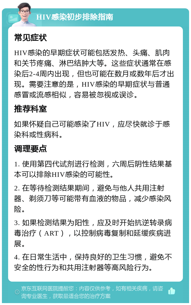 HIV感染初步排除指南 常见症状 HIV感染的早期症状可能包括发热、头痛、肌肉和关节疼痛、淋巴结肿大等。这些症状通常在感染后2-4周内出现，但也可能在数月或数年后才出现。需要注意的是，HIV感染的早期症状与普通感冒或流感相似，容易被忽视或误诊。 推荐科室 如果怀疑自己可能感染了HIV，应尽快就诊于感染科或性病科。 调理要点 1. 使用第四代试剂进行检测，六周后阴性结果基本可以排除HIV感染的可能性。 2. 在等待检测结果期间，避免与他人共用注射器、剃须刀等可能带有血液的物品，减少感染风险。 3. 如果检测结果为阳性，应及时开始抗逆转录病毒治疗（ART），以控制病毒复制和延缓疾病进展。 4. 在日常生活中，保持良好的卫生习惯，避免不安全的性行为和共用注射器等高风险行为。