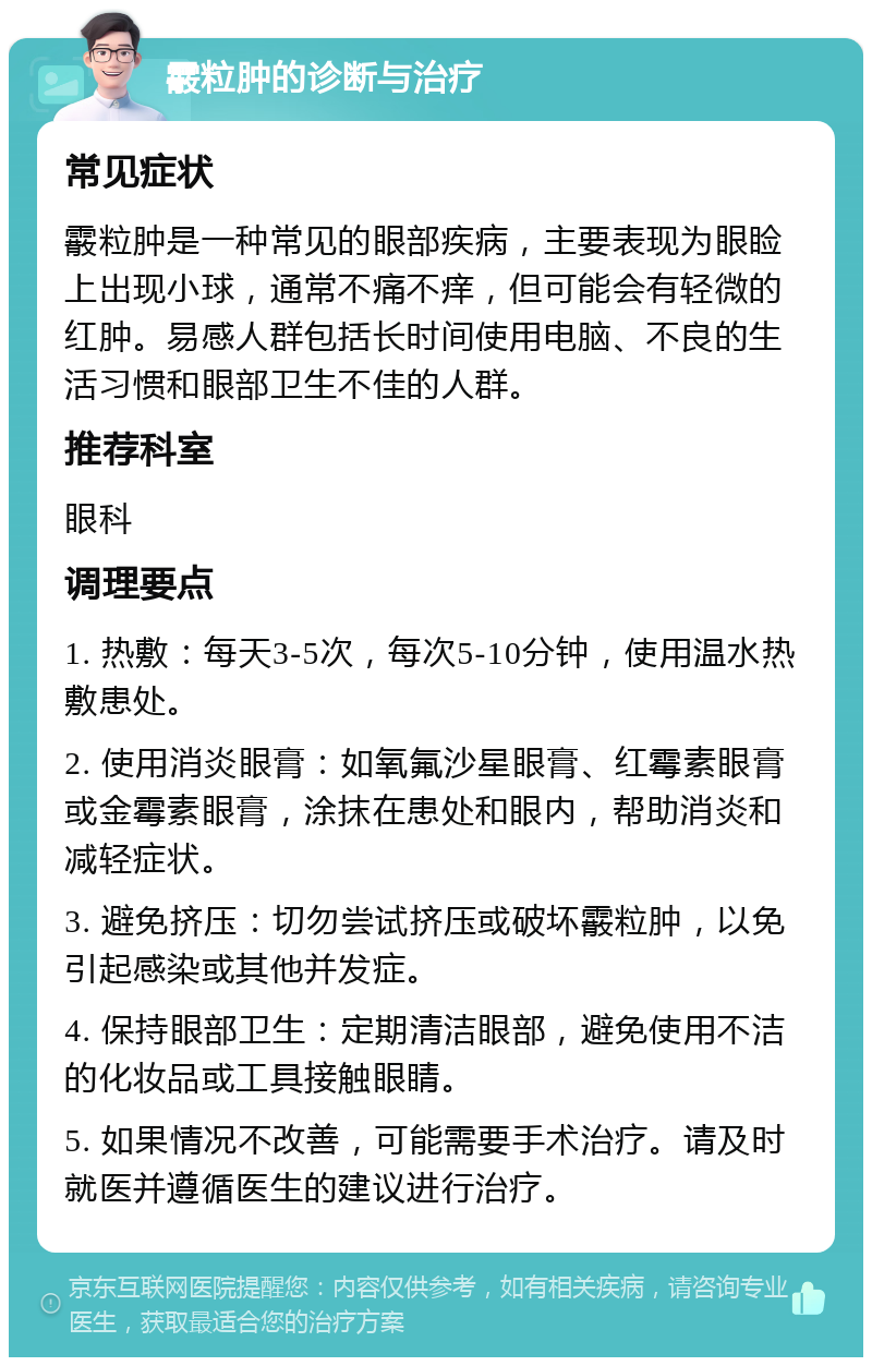 霰粒肿的诊断与治疗 常见症状 霰粒肿是一种常见的眼部疾病，主要表现为眼睑上出现小球，通常不痛不痒，但可能会有轻微的红肿。易感人群包括长时间使用电脑、不良的生活习惯和眼部卫生不佳的人群。 推荐科室 眼科 调理要点 1. 热敷：每天3-5次，每次5-10分钟，使用温水热敷患处。 2. 使用消炎眼膏：如氧氟沙星眼膏、红霉素眼膏或金霉素眼膏，涂抹在患处和眼内，帮助消炎和减轻症状。 3. 避免挤压：切勿尝试挤压或破坏霰粒肿，以免引起感染或其他并发症。 4. 保持眼部卫生：定期清洁眼部，避免使用不洁的化妆品或工具接触眼睛。 5. 如果情况不改善，可能需要手术治疗。请及时就医并遵循医生的建议进行治疗。