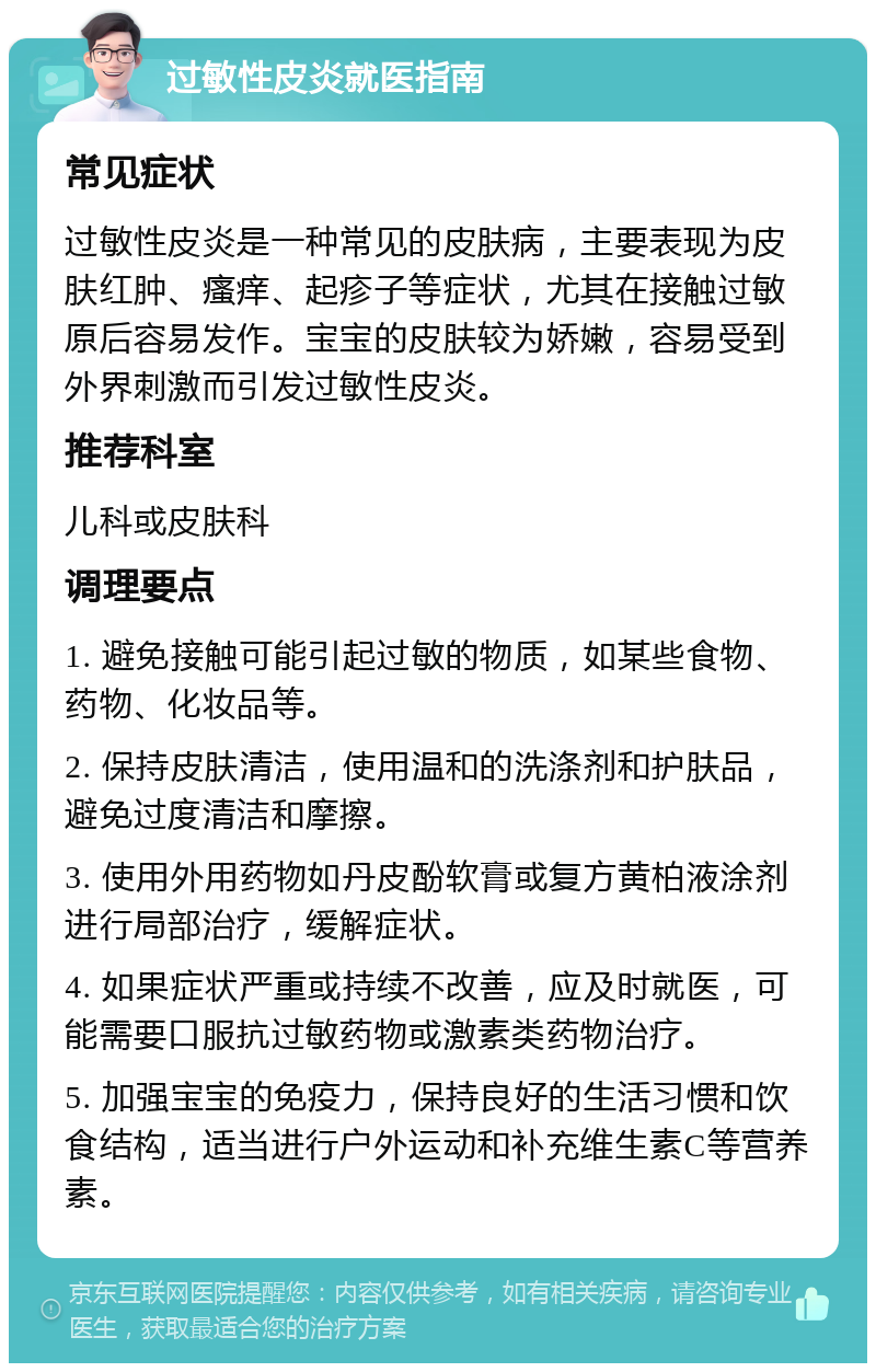 过敏性皮炎就医指南 常见症状 过敏性皮炎是一种常见的皮肤病，主要表现为皮肤红肿、瘙痒、起疹子等症状，尤其在接触过敏原后容易发作。宝宝的皮肤较为娇嫩，容易受到外界刺激而引发过敏性皮炎。 推荐科室 儿科或皮肤科 调理要点 1. 避免接触可能引起过敏的物质，如某些食物、药物、化妆品等。 2. 保持皮肤清洁，使用温和的洗涤剂和护肤品，避免过度清洁和摩擦。 3. 使用外用药物如丹皮酚软膏或复方黄柏液涂剂进行局部治疗，缓解症状。 4. 如果症状严重或持续不改善，应及时就医，可能需要口服抗过敏药物或激素类药物治疗。 5. 加强宝宝的免疫力，保持良好的生活习惯和饮食结构，适当进行户外运动和补充维生素C等营养素。