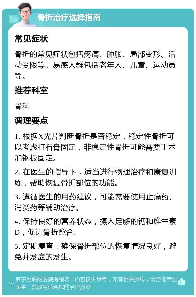 骨折治疗选择指南 常见症状 骨折的常见症状包括疼痛、肿胀、局部变形、活动受限等。易感人群包括老年人、儿童、运动员等。 推荐科室 骨科 调理要点 1. 根据X光片判断骨折是否稳定，稳定性骨折可以考虑打石膏固定，非稳定性骨折可能需要手术加钢板固定。 2. 在医生的指导下，适当进行物理治疗和康复训练，帮助恢复骨折部位的功能。 3. 遵循医生的用药建议，可能需要使用止痛药、消炎药等辅助治疗。 4. 保持良好的营养状态，摄入足够的钙和维生素D，促进骨折愈合。 5. 定期复查，确保骨折部位的恢复情况良好，避免并发症的发生。