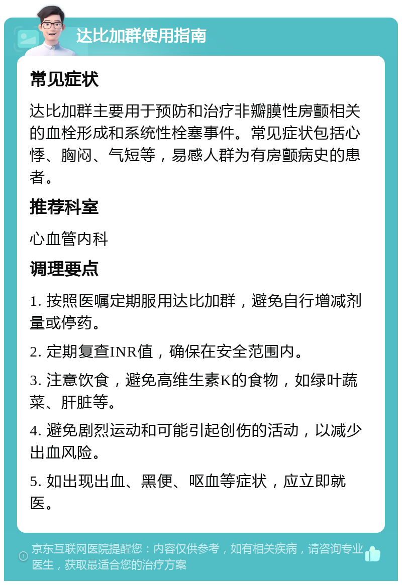 达比加群使用指南 常见症状 达比加群主要用于预防和治疗非瓣膜性房颤相关的血栓形成和系统性栓塞事件。常见症状包括心悸、胸闷、气短等，易感人群为有房颤病史的患者。 推荐科室 心血管内科 调理要点 1. 按照医嘱定期服用达比加群，避免自行增减剂量或停药。 2. 定期复查INR值，确保在安全范围内。 3. 注意饮食，避免高维生素K的食物，如绿叶蔬菜、肝脏等。 4. 避免剧烈运动和可能引起创伤的活动，以减少出血风险。 5. 如出现出血、黑便、呕血等症状，应立即就医。