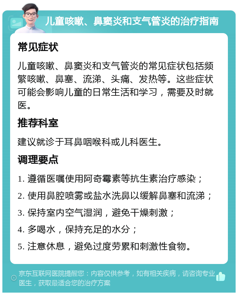 儿童咳嗽、鼻窦炎和支气管炎的治疗指南 常见症状 儿童咳嗽、鼻窦炎和支气管炎的常见症状包括频繁咳嗽、鼻塞、流涕、头痛、发热等。这些症状可能会影响儿童的日常生活和学习，需要及时就医。 推荐科室 建议就诊于耳鼻咽喉科或儿科医生。 调理要点 1. 遵循医嘱使用阿奇霉素等抗生素治疗感染； 2. 使用鼻腔喷雾或盐水洗鼻以缓解鼻塞和流涕； 3. 保持室内空气湿润，避免干燥刺激； 4. 多喝水，保持充足的水分； 5. 注意休息，避免过度劳累和刺激性食物。