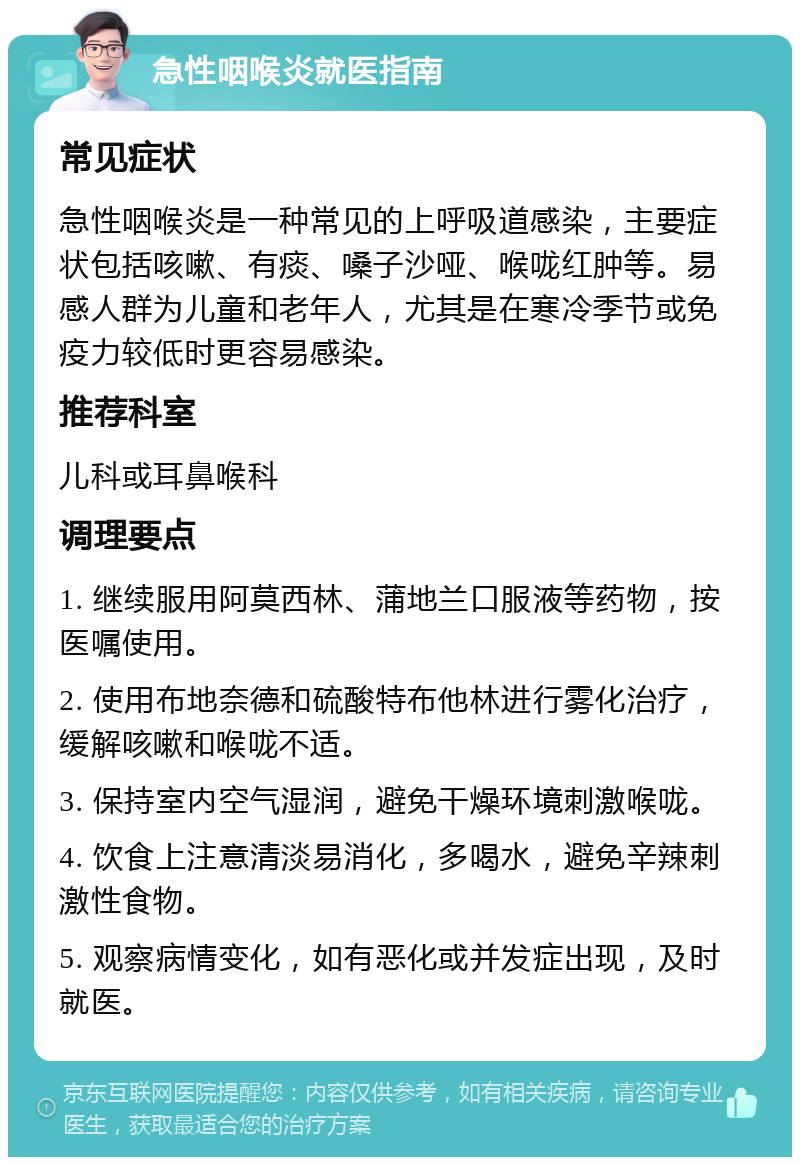 急性咽喉炎就医指南 常见症状 急性咽喉炎是一种常见的上呼吸道感染，主要症状包括咳嗽、有痰、嗓子沙哑、喉咙红肿等。易感人群为儿童和老年人，尤其是在寒冷季节或免疫力较低时更容易感染。 推荐科室 儿科或耳鼻喉科 调理要点 1. 继续服用阿莫西林、蒲地兰口服液等药物，按医嘱使用。 2. 使用布地奈德和硫酸特布他林进行雾化治疗，缓解咳嗽和喉咙不适。 3. 保持室内空气湿润，避免干燥环境刺激喉咙。 4. 饮食上注意清淡易消化，多喝水，避免辛辣刺激性食物。 5. 观察病情变化，如有恶化或并发症出现，及时就医。