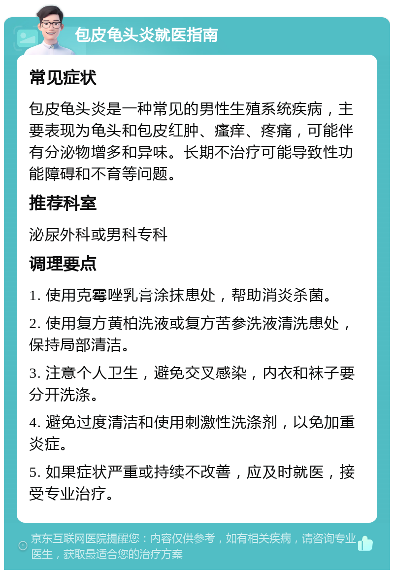 包皮龟头炎就医指南 常见症状 包皮龟头炎是一种常见的男性生殖系统疾病，主要表现为龟头和包皮红肿、瘙痒、疼痛，可能伴有分泌物增多和异味。长期不治疗可能导致性功能障碍和不育等问题。 推荐科室 泌尿外科或男科专科 调理要点 1. 使用克霉唑乳膏涂抹患处，帮助消炎杀菌。 2. 使用复方黄柏洗液或复方苦参洗液清洗患处，保持局部清洁。 3. 注意个人卫生，避免交叉感染，内衣和袜子要分开洗涤。 4. 避免过度清洁和使用刺激性洗涤剂，以免加重炎症。 5. 如果症状严重或持续不改善，应及时就医，接受专业治疗。