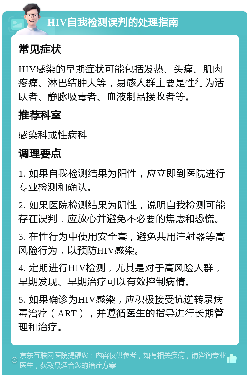 HIV自我检测误判的处理指南 常见症状 HIV感染的早期症状可能包括发热、头痛、肌肉疼痛、淋巴结肿大等，易感人群主要是性行为活跃者、静脉吸毒者、血液制品接收者等。 推荐科室 感染科或性病科 调理要点 1. 如果自我检测结果为阳性，应立即到医院进行专业检测和确认。 2. 如果医院检测结果为阴性，说明自我检测可能存在误判，应放心并避免不必要的焦虑和恐慌。 3. 在性行为中使用安全套，避免共用注射器等高风险行为，以预防HIV感染。 4. 定期进行HIV检测，尤其是对于高风险人群，早期发现、早期治疗可以有效控制病情。 5. 如果确诊为HIV感染，应积极接受抗逆转录病毒治疗（ART），并遵循医生的指导进行长期管理和治疗。