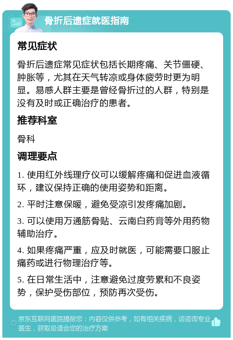 骨折后遗症就医指南 常见症状 骨折后遗症常见症状包括长期疼痛、关节僵硬、肿胀等，尤其在天气转凉或身体疲劳时更为明显。易感人群主要是曾经骨折过的人群，特别是没有及时或正确治疗的患者。 推荐科室 骨科 调理要点 1. 使用红外线理疗仪可以缓解疼痛和促进血液循环，建议保持正确的使用姿势和距离。 2. 平时注意保暖，避免受凉引发疼痛加剧。 3. 可以使用万通筋骨贴、云南白药膏等外用药物辅助治疗。 4. 如果疼痛严重，应及时就医，可能需要口服止痛药或进行物理治疗等。 5. 在日常生活中，注意避免过度劳累和不良姿势，保护受伤部位，预防再次受伤。