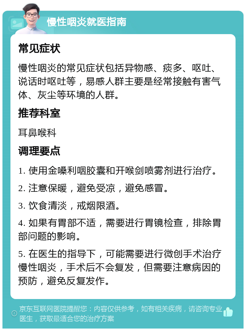 慢性咽炎就医指南 常见症状 慢性咽炎的常见症状包括异物感、痰多、呕吐、说话时呕吐等，易感人群主要是经常接触有害气体、灰尘等环境的人群。 推荐科室 耳鼻喉科 调理要点 1. 使用金嗓利咽胶囊和开喉剑喷雾剂进行治疗。 2. 注意保暖，避免受凉，避免感冒。 3. 饮食清淡，戒烟限酒。 4. 如果有胃部不适，需要进行胃镜检查，排除胃部问题的影响。 5. 在医生的指导下，可能需要进行微创手术治疗慢性咽炎，手术后不会复发，但需要注意病因的预防，避免反复发作。