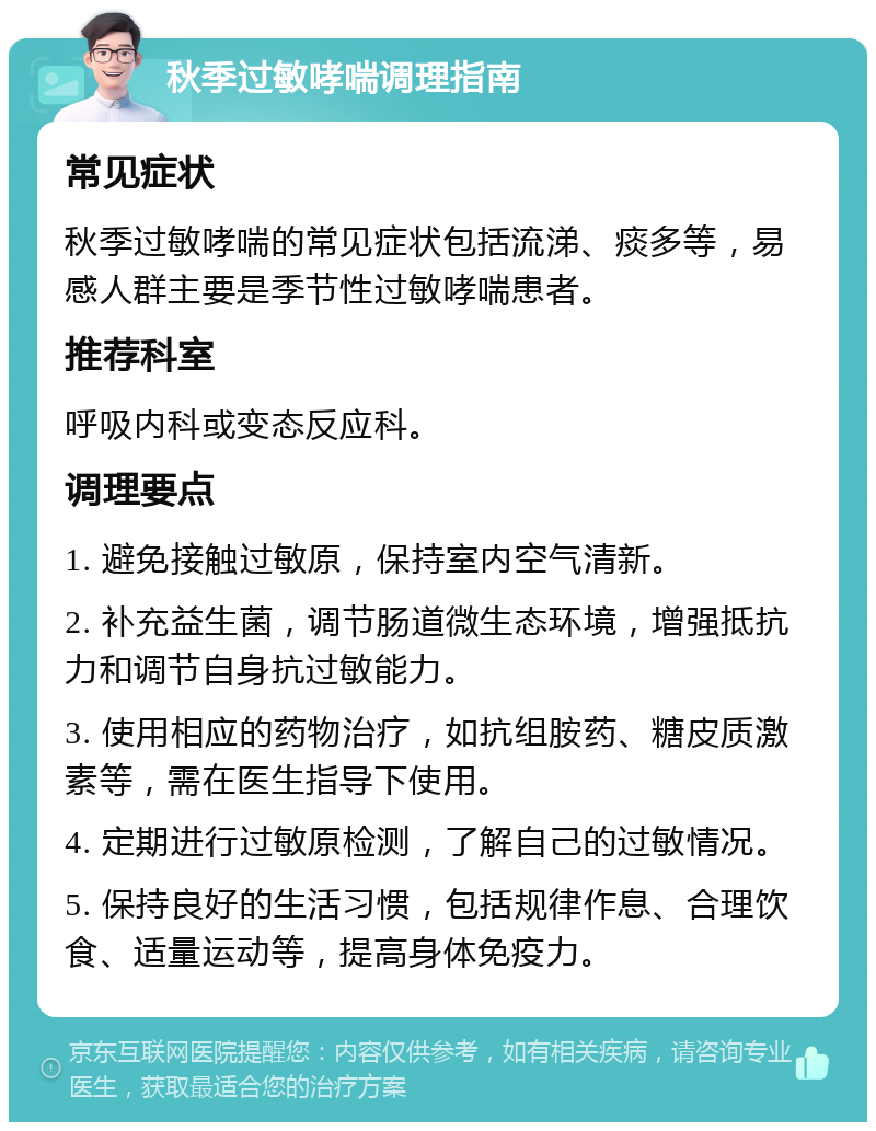 秋季过敏哮喘调理指南 常见症状 秋季过敏哮喘的常见症状包括流涕、痰多等，易感人群主要是季节性过敏哮喘患者。 推荐科室 呼吸内科或变态反应科。 调理要点 1. 避免接触过敏原，保持室内空气清新。 2. 补充益生菌，调节肠道微生态环境，增强抵抗力和调节自身抗过敏能力。 3. 使用相应的药物治疗，如抗组胺药、糖皮质激素等，需在医生指导下使用。 4. 定期进行过敏原检测，了解自己的过敏情况。 5. 保持良好的生活习惯，包括规律作息、合理饮食、适量运动等，提高身体免疫力。