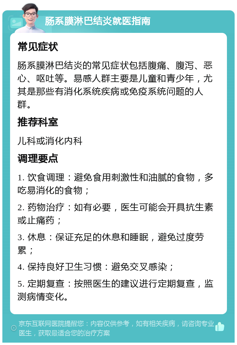 肠系膜淋巴结炎就医指南 常见症状 肠系膜淋巴结炎的常见症状包括腹痛、腹泻、恶心、呕吐等。易感人群主要是儿童和青少年，尤其是那些有消化系统疾病或免疫系统问题的人群。 推荐科室 儿科或消化内科 调理要点 1. 饮食调理：避免食用刺激性和油腻的食物，多吃易消化的食物； 2. 药物治疗：如有必要，医生可能会开具抗生素或止痛药； 3. 休息：保证充足的休息和睡眠，避免过度劳累； 4. 保持良好卫生习惯：避免交叉感染； 5. 定期复查：按照医生的建议进行定期复查，监测病情变化。