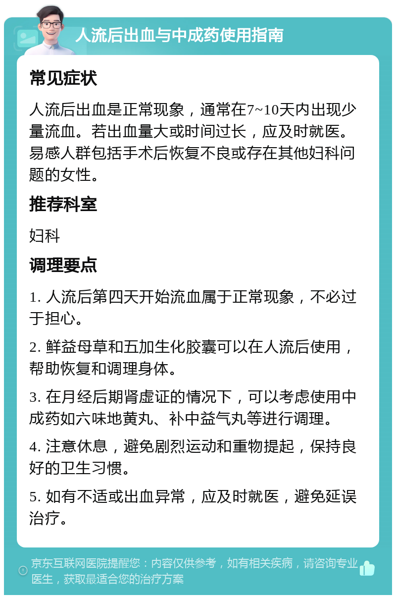 人流后出血与中成药使用指南 常见症状 人流后出血是正常现象，通常在7~10天内出现少量流血。若出血量大或时间过长，应及时就医。易感人群包括手术后恢复不良或存在其他妇科问题的女性。 推荐科室 妇科 调理要点 1. 人流后第四天开始流血属于正常现象，不必过于担心。 2. 鲜益母草和五加生化胶囊可以在人流后使用，帮助恢复和调理身体。 3. 在月经后期肾虚证的情况下，可以考虑使用中成药如六味地黄丸、补中益气丸等进行调理。 4. 注意休息，避免剧烈运动和重物提起，保持良好的卫生习惯。 5. 如有不适或出血异常，应及时就医，避免延误治疗。