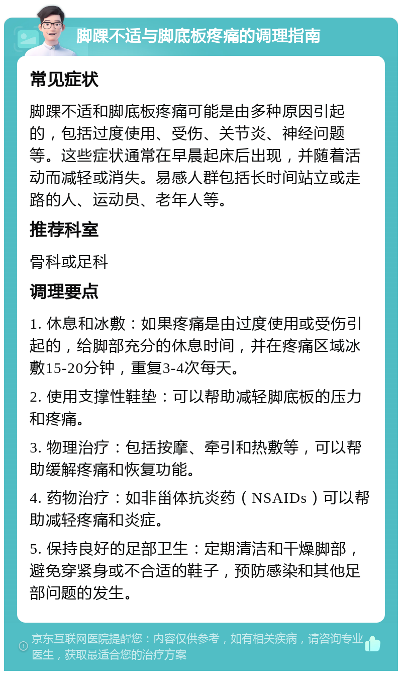 脚踝不适与脚底板疼痛的调理指南 常见症状 脚踝不适和脚底板疼痛可能是由多种原因引起的，包括过度使用、受伤、关节炎、神经问题等。这些症状通常在早晨起床后出现，并随着活动而减轻或消失。易感人群包括长时间站立或走路的人、运动员、老年人等。 推荐科室 骨科或足科 调理要点 1. 休息和冰敷：如果疼痛是由过度使用或受伤引起的，给脚部充分的休息时间，并在疼痛区域冰敷15-20分钟，重复3-4次每天。 2. 使用支撑性鞋垫：可以帮助减轻脚底板的压力和疼痛。 3. 物理治疗：包括按摩、牵引和热敷等，可以帮助缓解疼痛和恢复功能。 4. 药物治疗：如非甾体抗炎药（NSAIDs）可以帮助减轻疼痛和炎症。 5. 保持良好的足部卫生：定期清洁和干燥脚部，避免穿紧身或不合适的鞋子，预防感染和其他足部问题的发生。