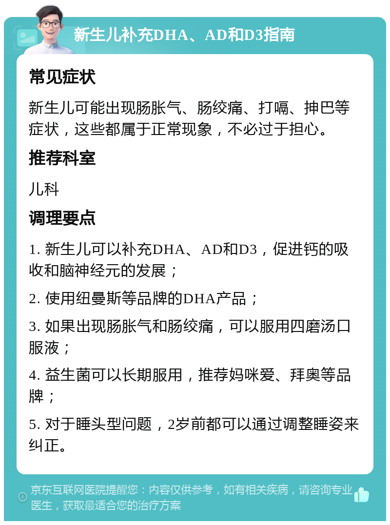 新生儿补充DHA、AD和D3指南 常见症状 新生儿可能出现肠胀气、肠绞痛、打嗝、抻巴等症状，这些都属于正常现象，不必过于担心。 推荐科室 儿科 调理要点 1. 新生儿可以补充DHA、AD和D3，促进钙的吸收和脑神经元的发展； 2. 使用纽曼斯等品牌的DHA产品； 3. 如果出现肠胀气和肠绞痛，可以服用四磨汤口服液； 4. 益生菌可以长期服用，推荐妈咪爱、拜奥等品牌； 5. 对于睡头型问题，2岁前都可以通过调整睡姿来纠正。