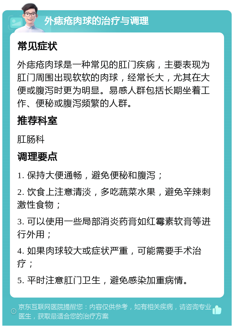 外痣疮肉球的治疗与调理 常见症状 外痣疮肉球是一种常见的肛门疾病，主要表现为肛门周围出现软软的肉球，经常长大，尤其在大便或腹泻时更为明显。易感人群包括长期坐着工作、便秘或腹泻频繁的人群。 推荐科室 肛肠科 调理要点 1. 保持大便通畅，避免便秘和腹泻； 2. 饮食上注意清淡，多吃蔬菜水果，避免辛辣刺激性食物； 3. 可以使用一些局部消炎药膏如红霉素软膏等进行外用； 4. 如果肉球较大或症状严重，可能需要手术治疗； 5. 平时注意肛门卫生，避免感染加重病情。