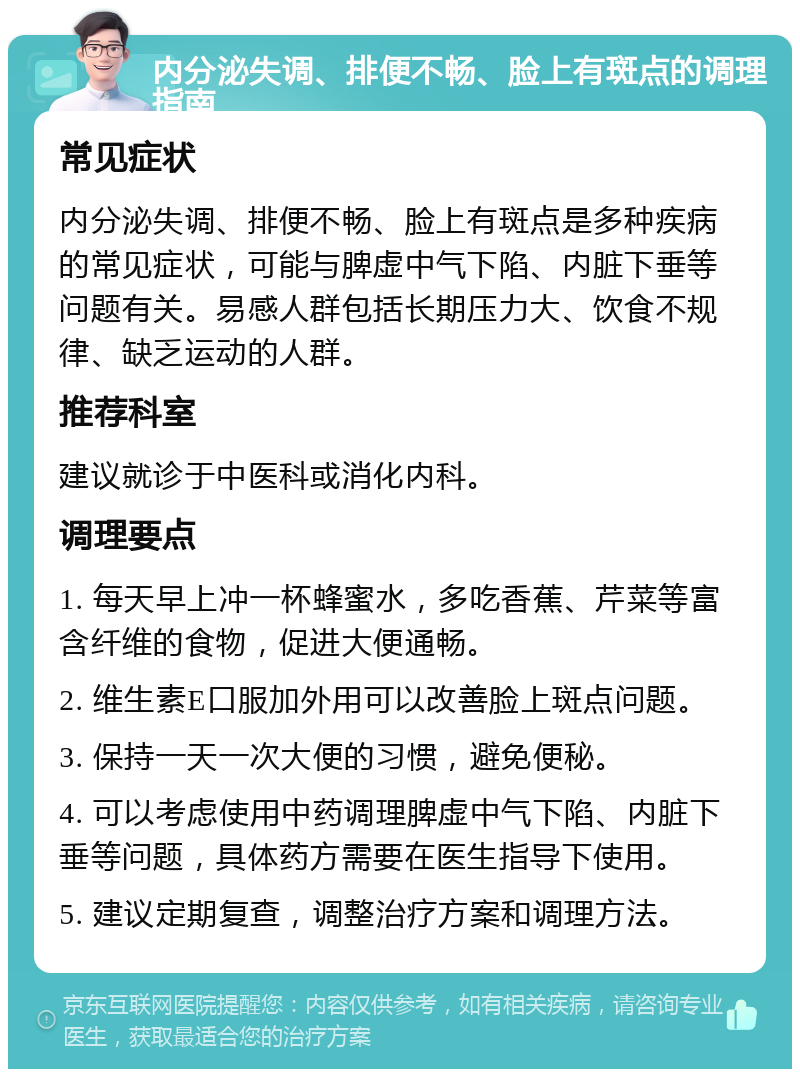 内分泌失调、排便不畅、脸上有斑点的调理指南 常见症状 内分泌失调、排便不畅、脸上有斑点是多种疾病的常见症状，可能与脾虚中气下陷、内脏下垂等问题有关。易感人群包括长期压力大、饮食不规律、缺乏运动的人群。 推荐科室 建议就诊于中医科或消化内科。 调理要点 1. 每天早上冲一杯蜂蜜水，多吃香蕉、芹菜等富含纤维的食物，促进大便通畅。 2. 维生素E口服加外用可以改善脸上斑点问题。 3. 保持一天一次大便的习惯，避免便秘。 4. 可以考虑使用中药调理脾虚中气下陷、内脏下垂等问题，具体药方需要在医生指导下使用。 5. 建议定期复查，调整治疗方案和调理方法。