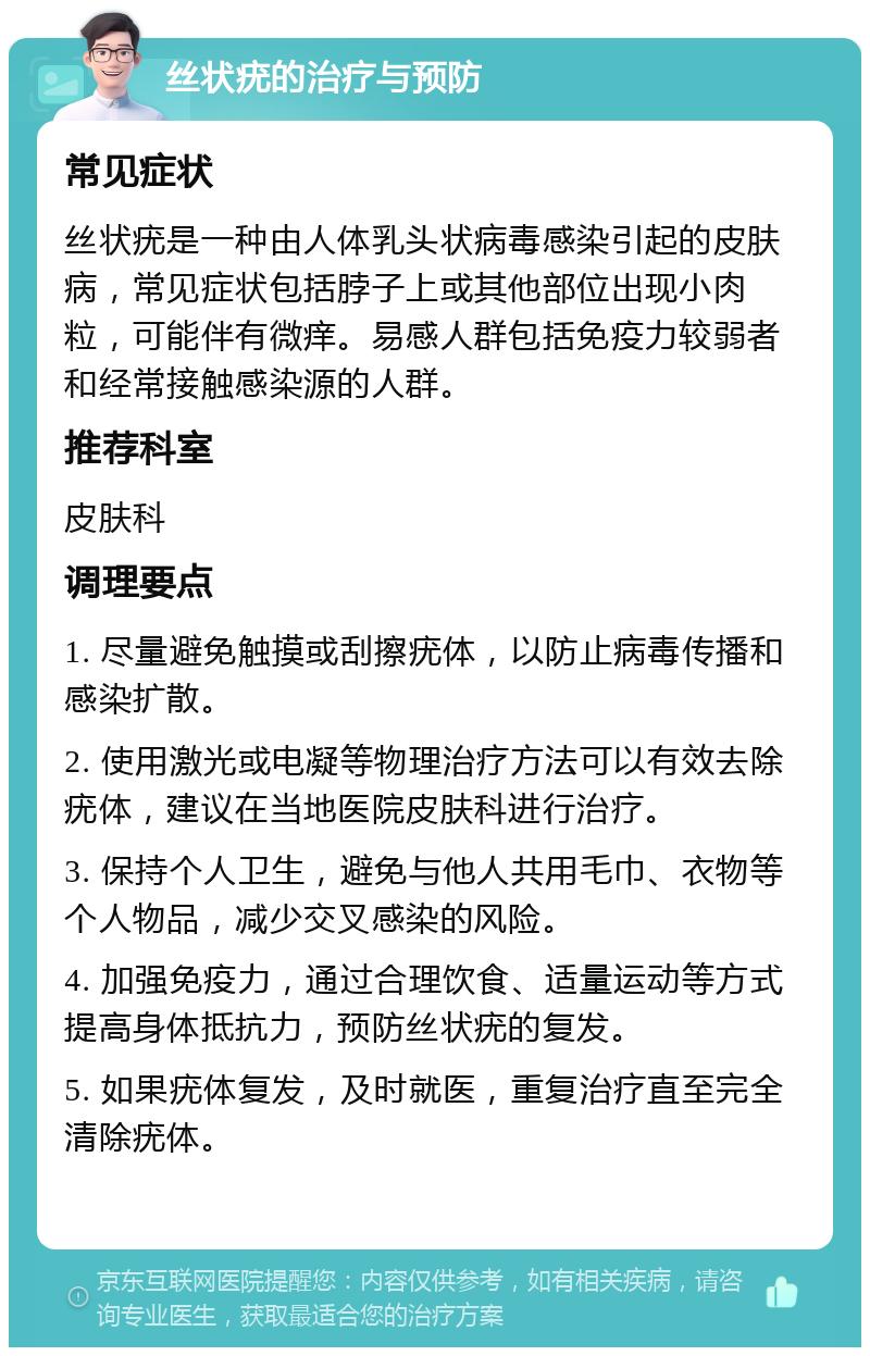 丝状疣的治疗与预防 常见症状 丝状疣是一种由人体乳头状病毒感染引起的皮肤病，常见症状包括脖子上或其他部位出现小肉粒，可能伴有微痒。易感人群包括免疫力较弱者和经常接触感染源的人群。 推荐科室 皮肤科 调理要点 1. 尽量避免触摸或刮擦疣体，以防止病毒传播和感染扩散。 2. 使用激光或电凝等物理治疗方法可以有效去除疣体，建议在当地医院皮肤科进行治疗。 3. 保持个人卫生，避免与他人共用毛巾、衣物等个人物品，减少交叉感染的风险。 4. 加强免疫力，通过合理饮食、适量运动等方式提高身体抵抗力，预防丝状疣的复发。 5. 如果疣体复发，及时就医，重复治疗直至完全清除疣体。