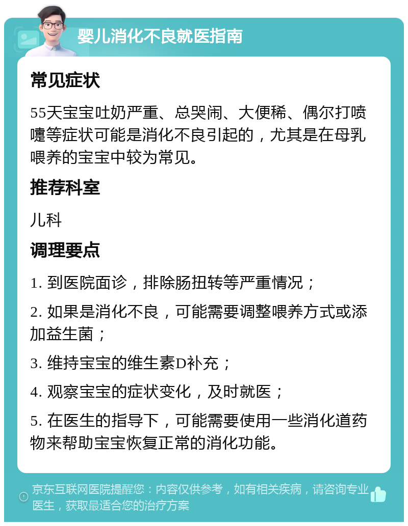 婴儿消化不良就医指南 常见症状 55天宝宝吐奶严重、总哭闹、大便稀、偶尔打喷嚏等症状可能是消化不良引起的，尤其是在母乳喂养的宝宝中较为常见。 推荐科室 儿科 调理要点 1. 到医院面诊，排除肠扭转等严重情况； 2. 如果是消化不良，可能需要调整喂养方式或添加益生菌； 3. 维持宝宝的维生素D补充； 4. 观察宝宝的症状变化，及时就医； 5. 在医生的指导下，可能需要使用一些消化道药物来帮助宝宝恢复正常的消化功能。