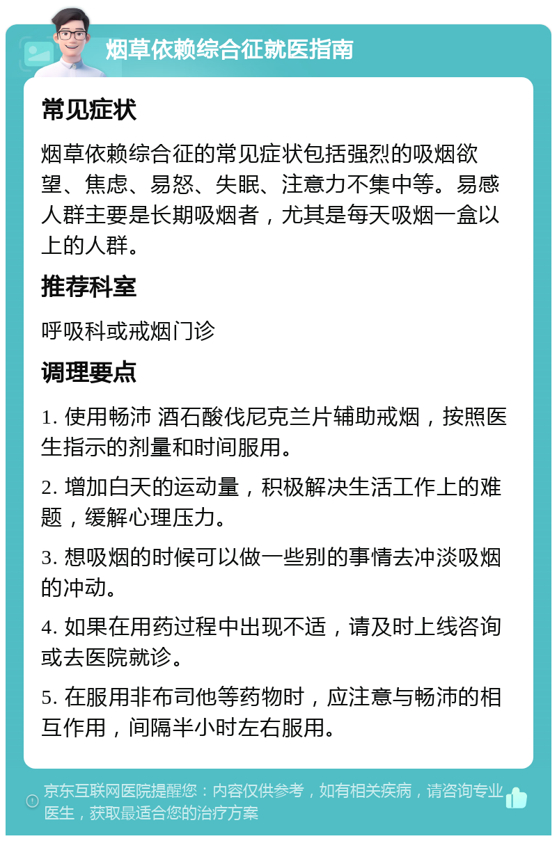 烟草依赖综合征就医指南 常见症状 烟草依赖综合征的常见症状包括强烈的吸烟欲望、焦虑、易怒、失眠、注意力不集中等。易感人群主要是长期吸烟者，尤其是每天吸烟一盒以上的人群。 推荐科室 呼吸科或戒烟门诊 调理要点 1. 使用畅沛 酒石酸伐尼克兰片辅助戒烟，按照医生指示的剂量和时间服用。 2. 增加白天的运动量，积极解决生活工作上的难题，缓解心理压力。 3. 想吸烟的时候可以做一些别的事情去冲淡吸烟的冲动。 4. 如果在用药过程中出现不适，请及时上线咨询或去医院就诊。 5. 在服用非布司他等药物时，应注意与畅沛的相互作用，间隔半小时左右服用。