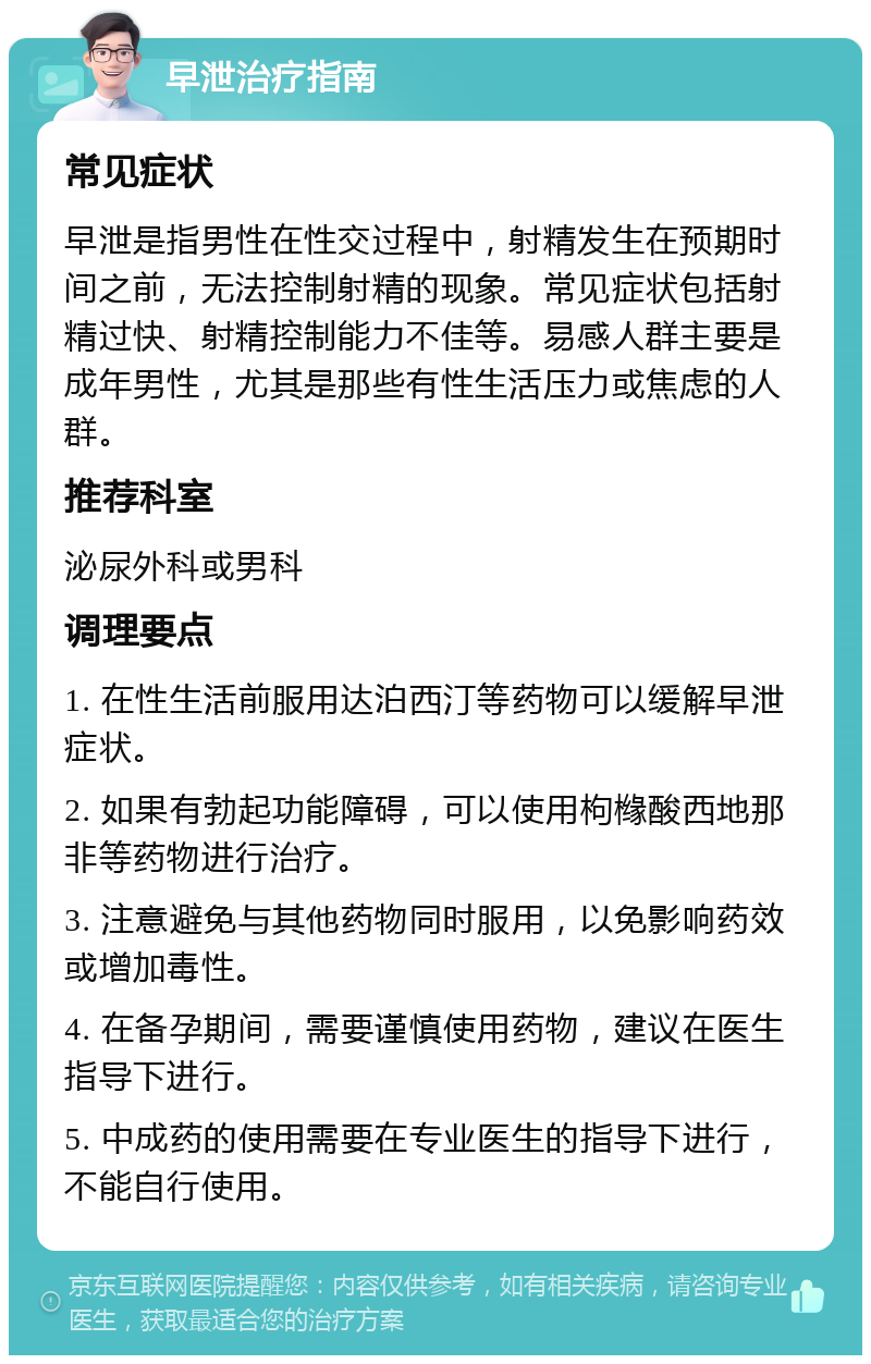 早泄治疗指南 常见症状 早泄是指男性在性交过程中，射精发生在预期时间之前，无法控制射精的现象。常见症状包括射精过快、射精控制能力不佳等。易感人群主要是成年男性，尤其是那些有性生活压力或焦虑的人群。 推荐科室 泌尿外科或男科 调理要点 1. 在性生活前服用达泊西汀等药物可以缓解早泄症状。 2. 如果有勃起功能障碍，可以使用枸橼酸西地那非等药物进行治疗。 3. 注意避免与其他药物同时服用，以免影响药效或增加毒性。 4. 在备孕期间，需要谨慎使用药物，建议在医生指导下进行。 5. 中成药的使用需要在专业医生的指导下进行，不能自行使用。