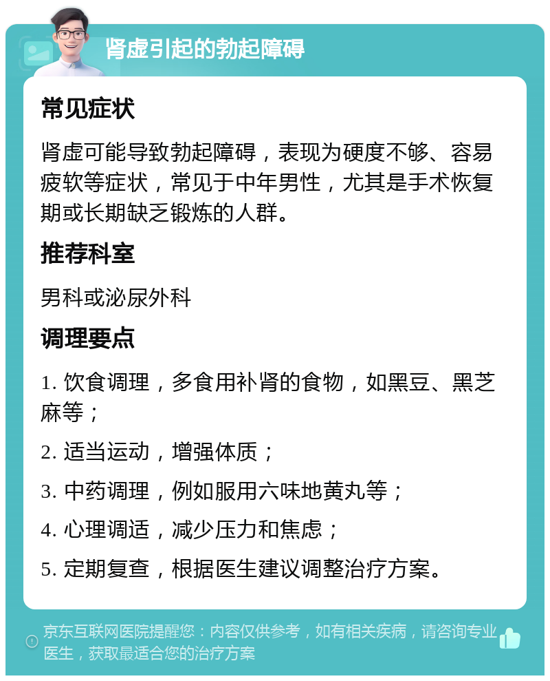 肾虚引起的勃起障碍 常见症状 肾虚可能导致勃起障碍，表现为硬度不够、容易疲软等症状，常见于中年男性，尤其是手术恢复期或长期缺乏锻炼的人群。 推荐科室 男科或泌尿外科 调理要点 1. 饮食调理，多食用补肾的食物，如黑豆、黑芝麻等； 2. 适当运动，增强体质； 3. 中药调理，例如服用六味地黄丸等； 4. 心理调适，减少压力和焦虑； 5. 定期复查，根据医生建议调整治疗方案。