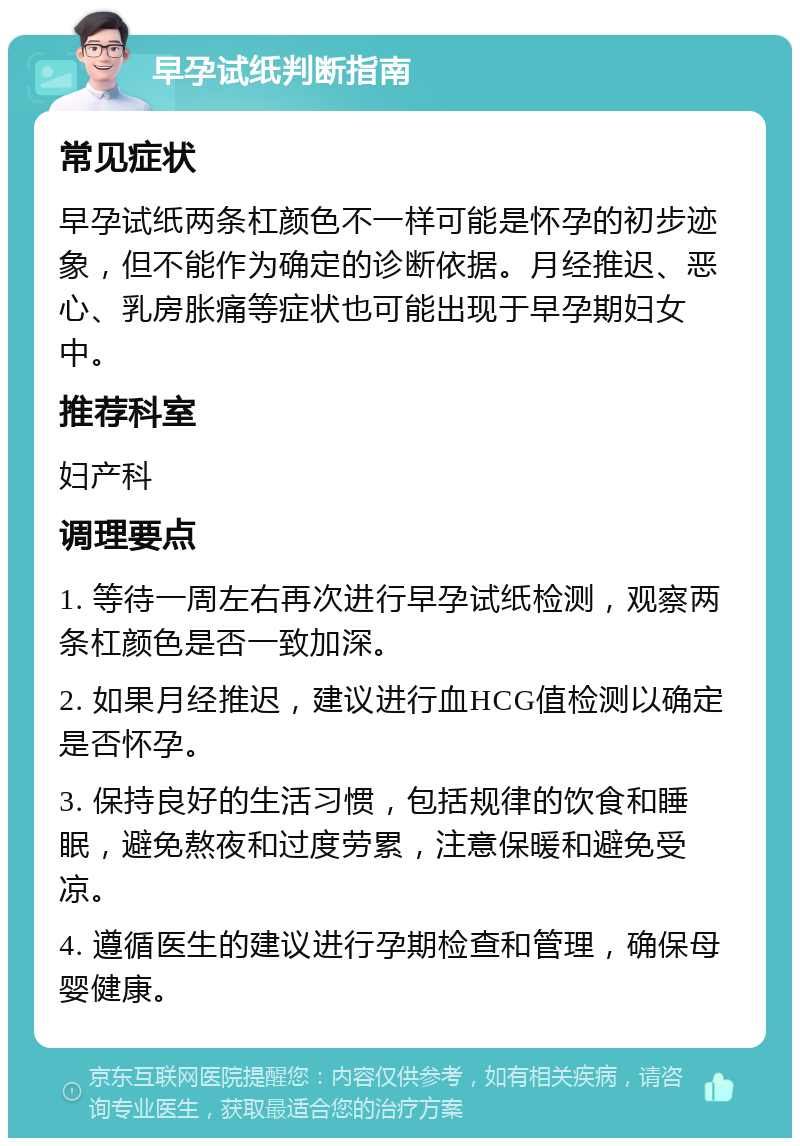 早孕试纸判断指南 常见症状 早孕试纸两条杠颜色不一样可能是怀孕的初步迹象，但不能作为确定的诊断依据。月经推迟、恶心、乳房胀痛等症状也可能出现于早孕期妇女中。 推荐科室 妇产科 调理要点 1. 等待一周左右再次进行早孕试纸检测，观察两条杠颜色是否一致加深。 2. 如果月经推迟，建议进行血HCG值检测以确定是否怀孕。 3. 保持良好的生活习惯，包括规律的饮食和睡眠，避免熬夜和过度劳累，注意保暖和避免受凉。 4. 遵循医生的建议进行孕期检查和管理，确保母婴健康。