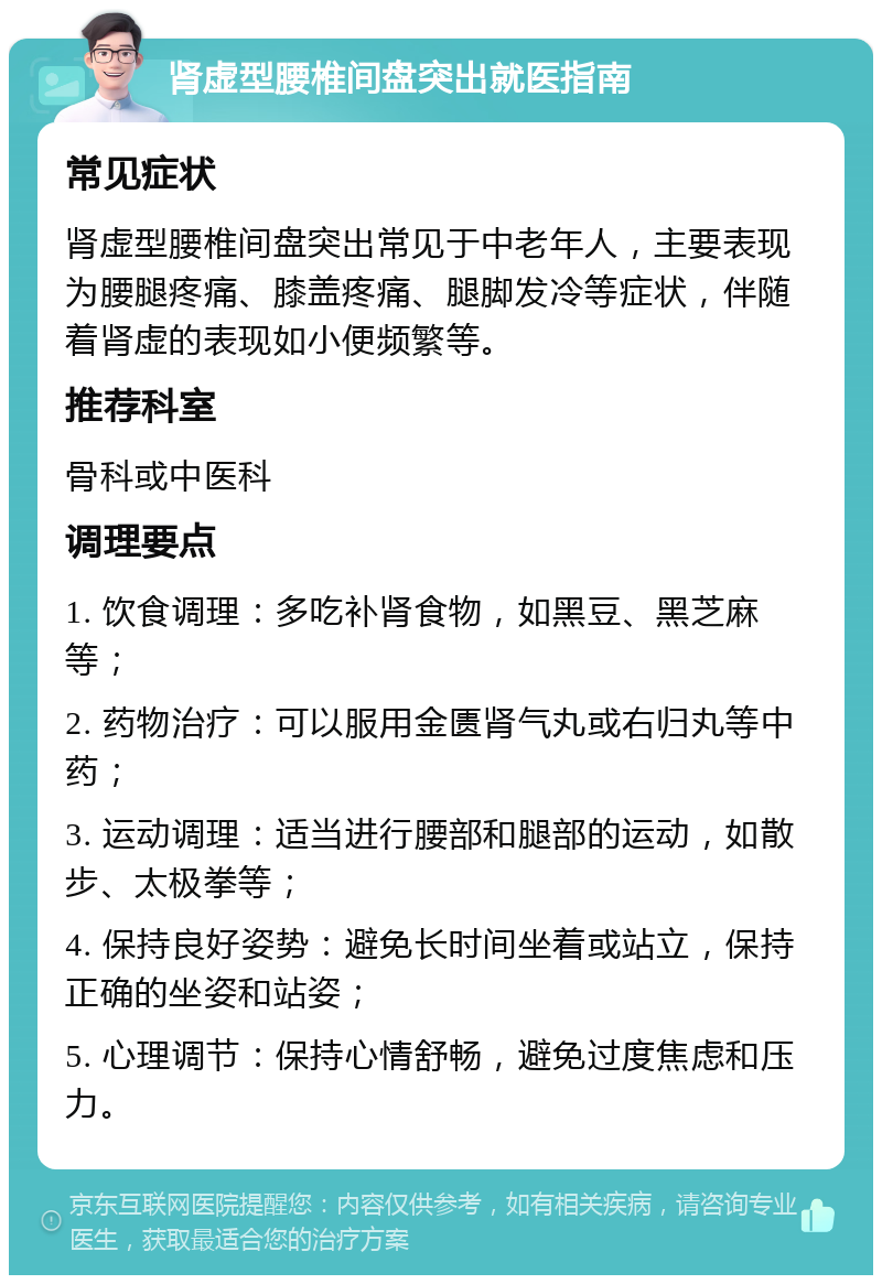 肾虚型腰椎间盘突出就医指南 常见症状 肾虚型腰椎间盘突出常见于中老年人，主要表现为腰腿疼痛、膝盖疼痛、腿脚发冷等症状，伴随着肾虚的表现如小便频繁等。 推荐科室 骨科或中医科 调理要点 1. 饮食调理：多吃补肾食物，如黑豆、黑芝麻等； 2. 药物治疗：可以服用金匮肾气丸或右归丸等中药； 3. 运动调理：适当进行腰部和腿部的运动，如散步、太极拳等； 4. 保持良好姿势：避免长时间坐着或站立，保持正确的坐姿和站姿； 5. 心理调节：保持心情舒畅，避免过度焦虑和压力。