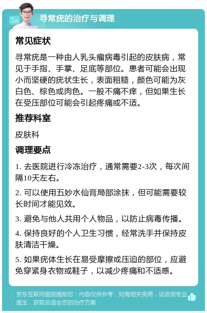 寻常疣的治疗与调理 常见症状 寻常疣是一种由人乳头瘤病毒引起的皮肤病，常见于手指、手掌、足底等部位。患者可能会出现小而坚硬的疣状生长，表面粗糙，颜色可能为灰白色、棕色或肉色。一般不痛不痒，但如果生长在受压部位可能会引起疼痛或不适。 推荐科室 皮肤科 调理要点 1. 去医院进行冷冻治疗，通常需要2-3次，每次间隔10天左右。 2. 可以使用五妙水仙膏局部涂抹，但可能需要较长时间才能见效。 3. 避免与他人共用个人物品，以防止病毒传播。 4. 保持良好的个人卫生习惯，经常洗手并保持皮肤清洁干燥。 5. 如果疣体生长在易受摩擦或压迫的部位，应避免穿紧身衣物或鞋子，以减少疼痛和不适感。