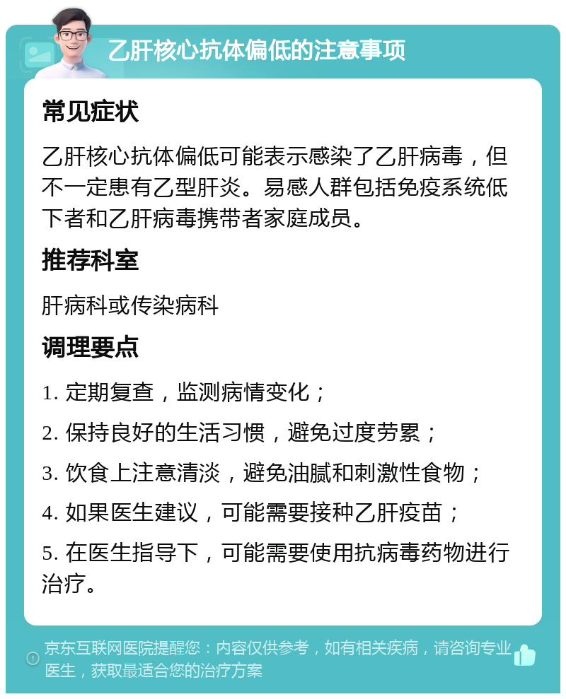 乙肝核心抗体偏低的注意事项 常见症状 乙肝核心抗体偏低可能表示感染了乙肝病毒，但不一定患有乙型肝炎。易感人群包括免疫系统低下者和乙肝病毒携带者家庭成员。 推荐科室 肝病科或传染病科 调理要点 1. 定期复查，监测病情变化； 2. 保持良好的生活习惯，避免过度劳累； 3. 饮食上注意清淡，避免油腻和刺激性食物； 4. 如果医生建议，可能需要接种乙肝疫苗； 5. 在医生指导下，可能需要使用抗病毒药物进行治疗。