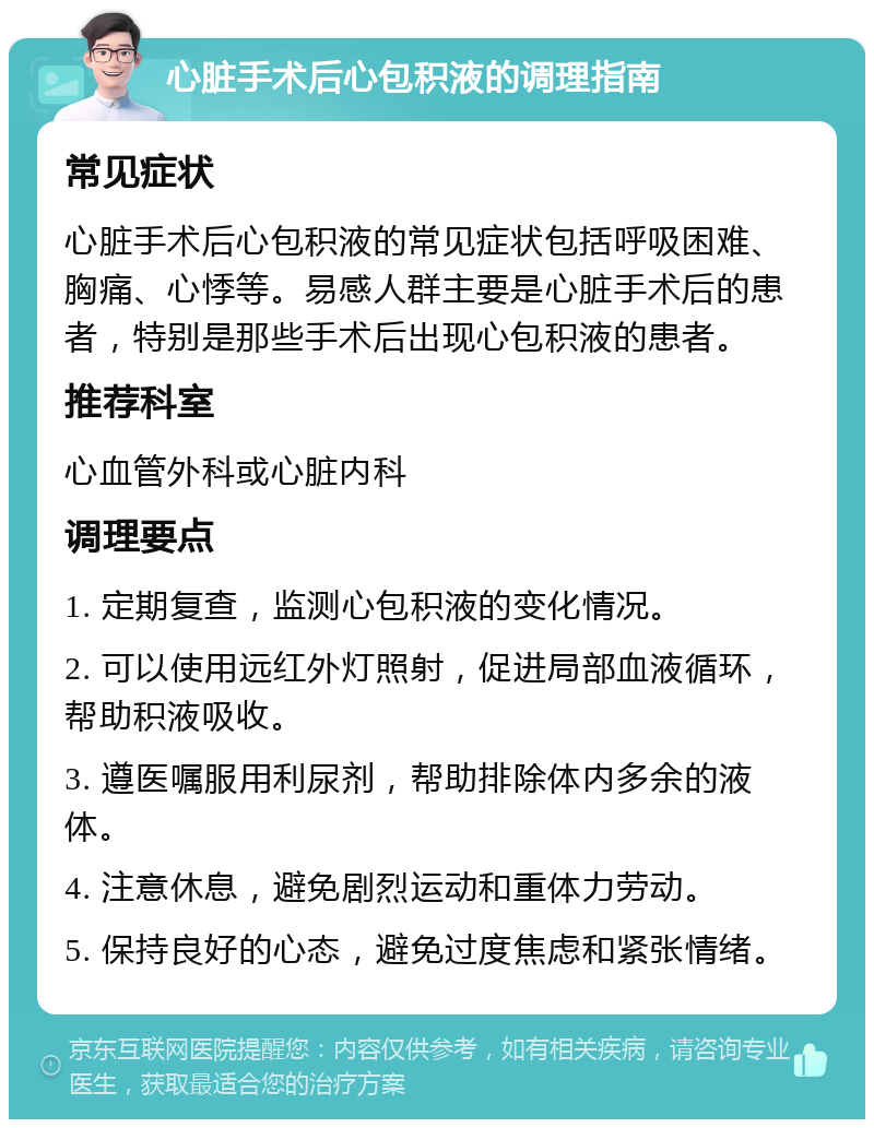 心脏手术后心包积液的调理指南 常见症状 心脏手术后心包积液的常见症状包括呼吸困难、胸痛、心悸等。易感人群主要是心脏手术后的患者，特别是那些手术后出现心包积液的患者。 推荐科室 心血管外科或心脏内科 调理要点 1. 定期复查，监测心包积液的变化情况。 2. 可以使用远红外灯照射，促进局部血液循环，帮助积液吸收。 3. 遵医嘱服用利尿剂，帮助排除体内多余的液体。 4. 注意休息，避免剧烈运动和重体力劳动。 5. 保持良好的心态，避免过度焦虑和紧张情绪。