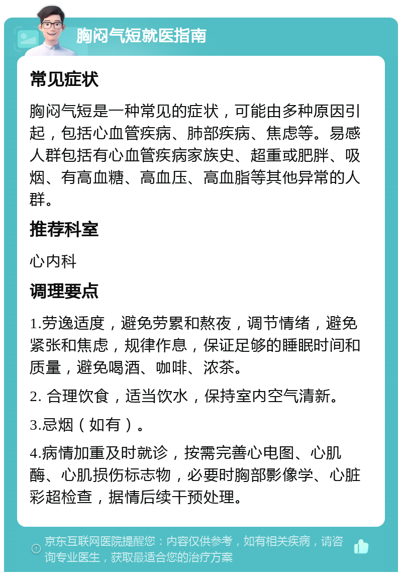 胸闷气短就医指南 常见症状 胸闷气短是一种常见的症状，可能由多种原因引起，包括心血管疾病、肺部疾病、焦虑等。易感人群包括有心血管疾病家族史、超重或肥胖、吸烟、有高血糖、高血压、高血脂等其他异常的人群。 推荐科室 心内科 调理要点 1.劳逸适度，避免劳累和熬夜，调节情绪，避免紧张和焦虑，规律作息，保证足够的睡眠时间和质量，避免喝酒、咖啡、浓茶。 2. 合理饮食，适当饮水，保持室内空气清新。 3.忌烟（如有）。 4.病情加重及时就诊，按需完善心电图、心肌酶、心肌损伤标志物，必要时胸部影像学、心脏彩超检查，据情后续干预处理。