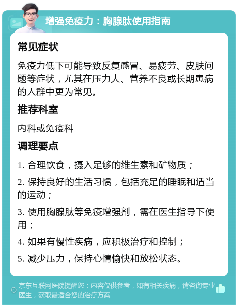 增强免疫力：胸腺肽使用指南 常见症状 免疫力低下可能导致反复感冒、易疲劳、皮肤问题等症状，尤其在压力大、营养不良或长期患病的人群中更为常见。 推荐科室 内科或免疫科 调理要点 1. 合理饮食，摄入足够的维生素和矿物质； 2. 保持良好的生活习惯，包括充足的睡眠和适当的运动； 3. 使用胸腺肽等免疫增强剂，需在医生指导下使用； 4. 如果有慢性疾病，应积极治疗和控制； 5. 减少压力，保持心情愉快和放松状态。